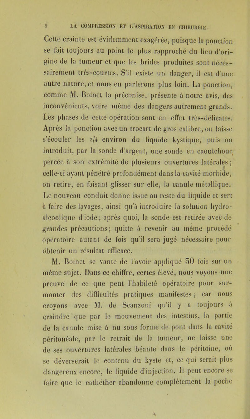 Celte crainte est évidemment exagérée, puisque la ponction se fait toujours au point le plus rapproché du lieu d'ori- gine de la tumeur et que les brides produites sont néces- sairement très-courtes. S'il existe un danger, il est d'une autre nature, et nous en parlerons plus loin. La ponction, comme M. Boinet la préconise, présente à notre avis, des inconvénients, voire même des dangers autrement grands. Les phases de cette opération sont en effet très-délicates. Après la ponction avec un trocart de gros calibre, on laisse s'écouler les s/4 environ du liquide kystique, puis on introduit, par la sonde d'argent, une sonde en caoutchouc percée à son extrémité de plusieurs ouvertures latérales; celle-ci ayant pénétré profondément dans la cavité morbide, on retire, en faisant glisser sur elle, la canule métallique. Le nouveau conduit donne issue au reste du liquide et sert à faire des lavages, ainsi qu’à introduire la solution hydro- alcoolique d'iode; après quoi, la sonde est retirée avec de grandes précautions; quitte à revenir au même procédé opératoire autant de fois qu'il sera jugé nécessaire pour obtenir un résultat efficace. M. Boinet se vante de l'avoir appliqué 50 fois sur un même sujet. Dans ce chiffre, certes élevé, nous voyons une preuve de ce que peut l'habileté opératoire pour sur- monter des dilïicultés pratiques manifestes ; car nous croyons avec M. de Scanzoni qu’il y a toujours à craindre que par le mouvement des intestins, la partie de la canule mise à nu sous forme de pont dans la cavité péritonéale, par le retrait de la tumeur, ne laisse une de ses ouvertures latérales béante dans le péritoine, où se déverserait le contenu du kyste et, ce qui serait plus dangereux encore, le liquide d’injection. Il peut encore se faire que le cathélher abandonne complètement la poche