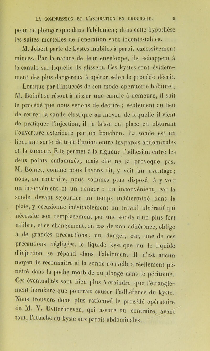 pour ne plonger que dans l’abdomen ; dans cette hypothèse les suites mortelles de l’opération sont incontestables. M. Jobert parle de kystes mobiles à parois excessivement minces. Par la nature de leur enveloppe, ils échappent à la canule sur laquelle ils glissent. Ces kystes sont évidem- ment des plus dangereux à opérer selon le procédé décrit. Lorsque par l'insuccès de son mode opératoire habituel, I\J. Boinetse résout «à laisser une canule à demeure, il suit le procédé que nous venons de décrire ; seulement au lieu de retirer la sonde élastique au moyen de laquelle il vient de pratiquer l’injection, il la laisse en place en obturant l'ouverture extérieure par un bouchon. La sonde est un lien, une sorte de trait d’union entre les parois abdominales et la tumeur. Elle permet à la rigueur l’adhésion entre les deux points enflammés, mais elle ne la provoque pas. M. Boinet, comme nous l avons dit, y voit un avantage; nous, au contraire, nous sommes plus disposé à y voir un inconvénient et un danger : un inconvénient, car la sonde devant séjourner un temps indéterminé dans la plaie, y occasionne inévitablement un travail ulcératif qui nécessite son remplacement par une sonde d’un plus fort calibre, et ce changement, en cas de non adhérence, oblige à de grandes précautions; un danger, car, une de ces précautions négligées, le liquide kystique ou le liquide d injection se répand dans 1 abdomen. Il n’est aucun moyen de reconnaître si la sonde nouvelle a réellement pé- nétré dans la poche morbide ou plonge dans le péritoine. Ces éventualités sont bien plus à craindre que l'étrangle- ment herniaire que pourrait causer 1 adhérence du kyste. iNous tiouvons donc plus rationnel le procédé opératoire de M. Uytterhoeven, qui assure au contraire, avant tout, 1 attache du kyste aux parois abdominales.