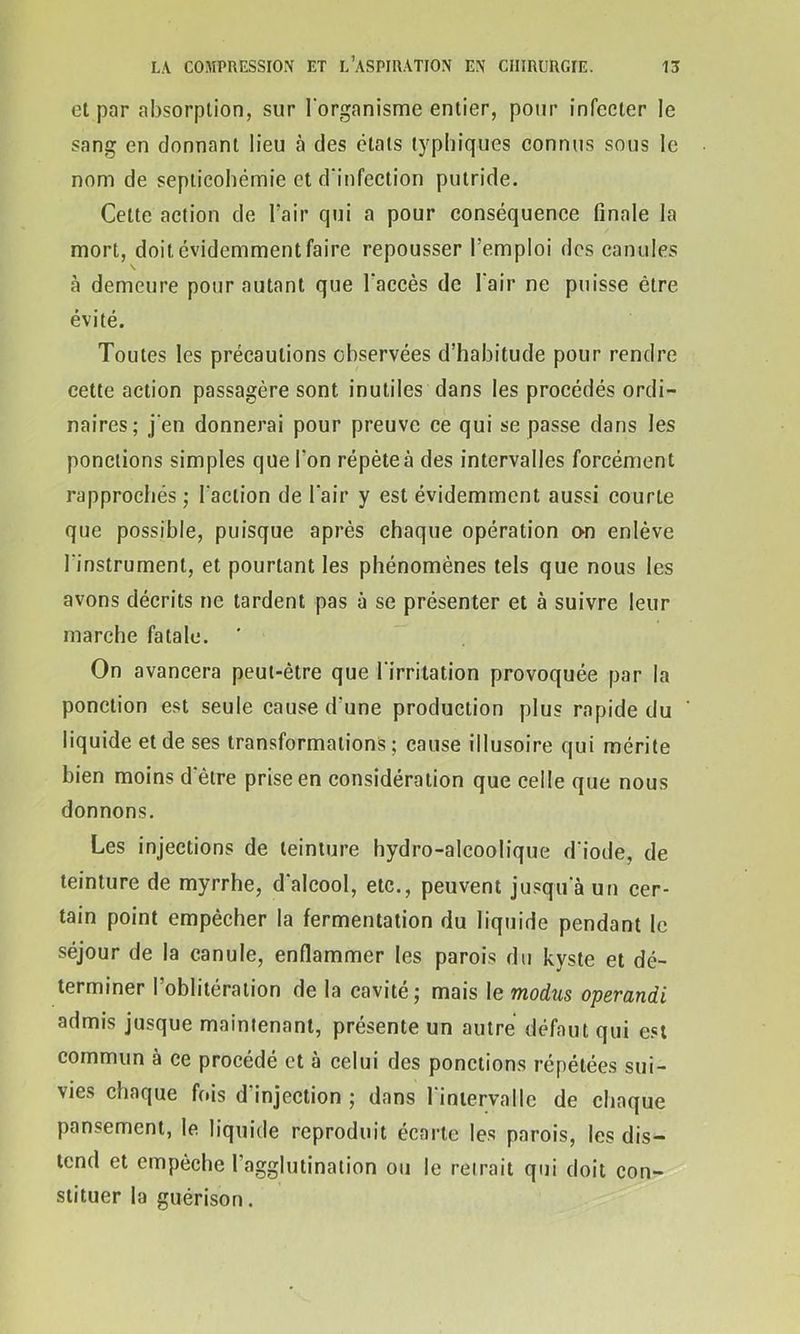 et par absorption, sur l’organisme entier, pour infecter le sang en donnant lieu à des états typhiques connus sous le nom de septicohêmie et d’infection putride. Celte action de l'air qui a pour conséquence finale la mort, doit évidemment faire repousser l'emploi des canules \ à demeure pour autant que l'accès de l'air ne puisse être évité. Toutes les précautions observées d’habitude pour rendre cette action passagère sont inutiles dans les procédés ordi- naires; j’en donnerai pour preuve ce qui se passe dans les ponctions simples que l'on répèteà des intervalles forcément rapprochés ; l'action de l'air y est évidemment aussi courte que possible, puisque après chaque opération on enlève l’instrument, et pourtant les phénomènes tels que nous les avons décrits ne tardent pas à se présenter et à suivre leur marche fatale. * On avancera peut-être que l'irritation provoquée par la ponction est seule cause d'une production plus rapide du liquide et de ses transformations ; cause illusoire qui mérite bien moins d'être prise en considération que celle que nous donnons. Les injections de teinture hydro-alcoolique d'iode, de teinture de myrrhe, d'alcool, etc., peuvent jusqu'à un cer- tain point empêcher la fermentation du liquide pendant le séjour de la canule, enflammer les parois du kyste et dé- terminer l’oblitération de la cavité; mais le modus operandi admis jusque maintenant, présente un autre défaut qui est commun à ce procédé et à celui des ponctions répétées sui- vies chaque fois d'injection ; dans l'intervalle de chaque pansement, le liquide reproduit écarte les parois, les dis- tend et empêche l’agglutination ou le retrait qui doit con- stituer la guérison.