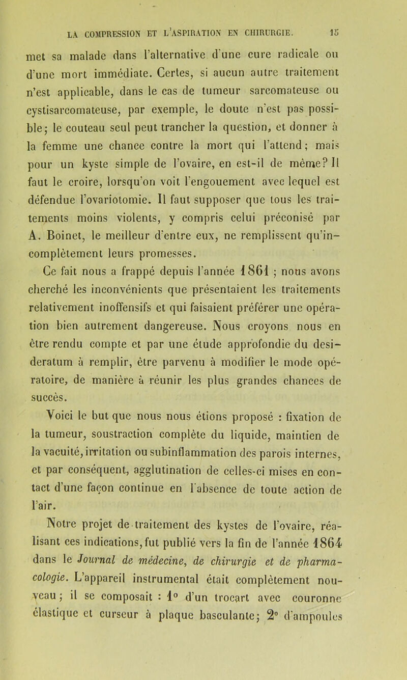 met sa malade dans l’alternative d'une cure radicale ou d'une mort immédiate. Certes, si aucun autre traitement n’est applicable, dans le cas de tumeur sarcomateuse ou cystisarcomateuse, par exemple, le doute n'est pas possi- ble; le couteau seul peut trancher la question, et donner à la femme une chance contre la mort qui l'attend; mais pour un kyste simple de l’ovaire, en est-il de même? II faut le croire, lorsqu'on voit l'engouement avec lequel est défendue l’ovariotomie. Il faut supposer que tous les trai- tements moins violents, y compris celui préconisé par A. Boinet, le meilleur d’entre eux, ne remplissent qu’in- complètement leurs promesses. Ce fait nous a frappé depuis l'année 1861 ; nous avons cherché les inconvénients que présentaient les traitements relativement inoffensifs et qui faisaient préférer une opéra- tion bien autrement dangereuse. Nous croyons nous en être rendu compte et par une étude approfondie du desi- deratum à remplir, être parvenu à modifier le mode opé- ratoire, de manière à réunir les plus grandes chances de succès. Voici le but que nous nous étions proposé : fixation de la tumeur, soustraction complète du liquide, maintien de la vacuité, irritation ou subinflammation des parois internes, et par conséquent, agglutination de celles-ci mises en con- tact d’une façon continue en l'absence de toute action de l’air. Notre projet de traitement des kystes de l'ovaire, réa- lisant ces indications, fut publié vers la fin de l’année 1864 dans le Journal de médecine, de chirurgie et de 'pharma- cologie. L’appareil instrumental était complètement nou- veau ; il se composait : 1° d’un trocart avec couronne élastique et curseur à plaque basculante; 2° d'ampoules