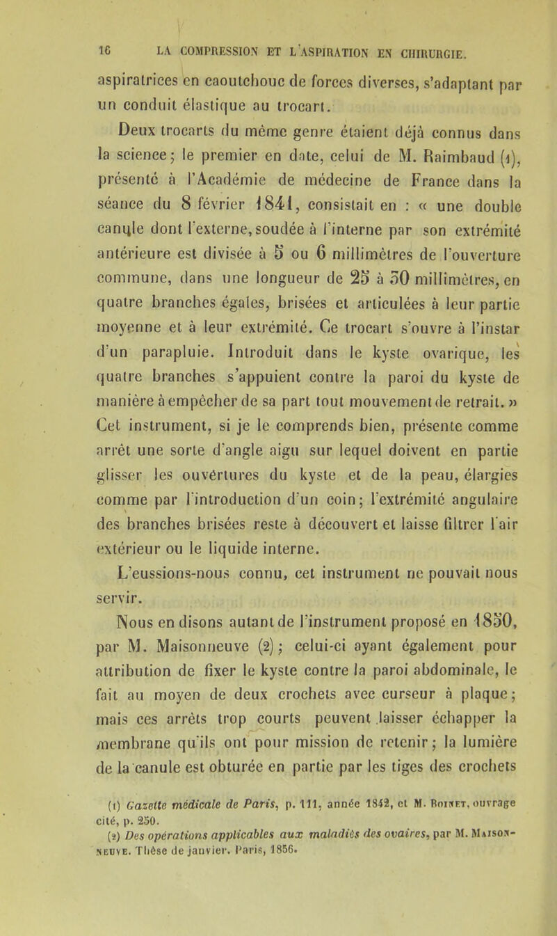 aspiratrices en caoutchouc de forces diverses, s’adaptant par un conduit élastique au trocart. Deux trocarts du même genre étaient déjà connus dans la science 5 le premier en date, celui de M. Raimbaud (i), présenté à l’Académie de médecine de France dans la séance du 8 février 184-1, consistait en : « une double canifie dont l'externe, soudée à l'interne par son extrémité antérieure est divisée à 5 ou 6 millimètres de l’ouverture commune, dans une longueur de 25 à 50 millimètres, en quatre branches égales, brisées et articulées à leur partie moyenne et à leur extrémité. Ce trocart s’ouvre à l’instar d’un parapluie. Introduit dans le kyste ovarique, les quatre branches s’appuient contre la paroi du kyste de manière à empêcher de sa part tout mouvement de retrait. » Cet instrument, si je le comprends bien, présente comme arrêt une sorte d'angle aigu sur lequel doivent en partie glisser les ouvertures du kyste et de la peau, élargies comme par l'introduction d’un coin; l’extrémité angulaire des branches brisées reste à découvert et laisse filtrer l'air extérieur ou le liquide interne. L’eussions-nous connu, cet instrument ne pouvait nous servir. Nous en disons autant de l’instrument proposé en 1850, par M. Maisonneuve (2); celui-ci ayant également pour attribution de fixer le kyste contre la paroi abdominale, le fait au moyen de deux crochets avec curseur à plaque; mais ces arrêts trop courts peuvent laisser échapper la membrane qu'ils ont pour mission de retenir; la lumière de la canule est obturée en partie par les tiges des crochets (1) Gazelle médicale de Paris, p. 111, année 1842, et M. Rouet, ouvrage cité, p. 250. (2) Des opérations applicables aux maladies des ovaires, par M. Maison- neuve. Thèse de janvier. Paris, 1856.