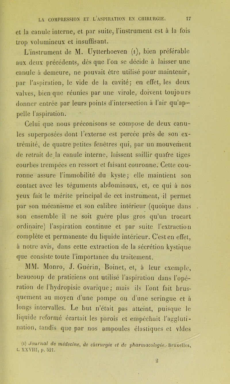 et la canule interne, et par suite, l’instrument est à la fois trop volumineux et insuffisant. L’instrument de M. Uytterhoeven (1), bien préférable aux deux précédents, dès que l'on se décide à laisser une canule à demeure, ne pouvait être utilisé pour maintenir, par l’aspiration, le vide de la cavité; en effet, les deux valves, bien que réunies par une virole, doivent toujours donner entrée par leurs points d'intersection à l'air qu'ap- pelle l'aspiration. Celui que nous préconisons se compose de deux canu- les superposées dont l’externe est percée près de son ex- trémité. de quatre petites fenêtres qui, par un mouvement de retrait de la canule interne, laissent saillir quatre tiges courbes trempées en ressort et faisant couronne. Cette cou- ronne assure l'immobilité du kyste; elle maintient son contact avec les téguments abdominaux, et, ce qui à nos yeux fait le mérite principal de cet instrument, il permet par son mécanisme et son calibre intérieur (quoique dans son ensemble il ne soit guère plus gros qu’un trocart ordinaire) l’aspiration continue et par suite l’extraction complète et permanente du liquide intérieur. C’est en effet, à notre avis, dans cette extraction île la sécrétion kystique que consiste toute l’importance du traitement. MM. Monro, J. Guérin, Boinet, et, à leur exemple, beaucoup de praticiens ont utilisé l’aspiration dans l’opé- ration de l’hydropisie ovarique; mais ils l’ont fait brus- quement au moyen d'une pompe ou d'une seringue et à longs intervalles. Le but n’était pas atteint, puisque le liquide reformé écartait les parois et empêchait l’aggluti- nation, tandis que par nos ampoules élastiques et vides (i) Journal do médecine, de chirurgie et de Pharmacologie.■ Bruxelles, t. XXVIII, [). 521.