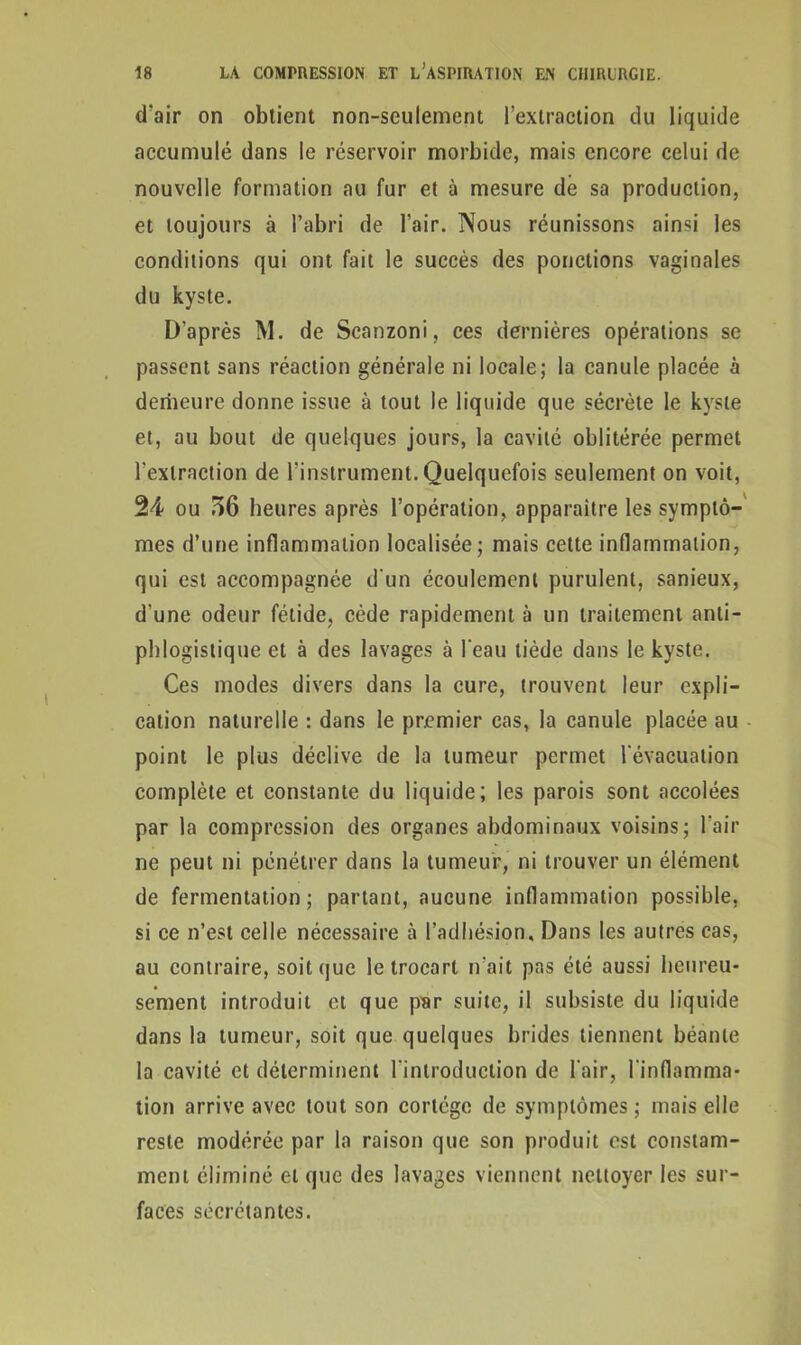 d'air on obtient non-seulement l’extraction du liquide accumulé dans le réservoir morbide, mais encore celui de nouvelle formation au fur et à mesure dé sa production, et toujours à l’abri de l’air. Nous réunissons ainsi les conditions qui ont fait le succès des ponctions vaginales du kyste. D’après M. de Scanzoni, ces dernières opérations se passent sans réaction générale ni locale; la canule placée à demeure donne issue à tout le liquide que sécrète le kyste et, au bout de quelques jours, la cavité oblitérée permet l’extraction de l’instrument. Quelquefois seulement on voit, 24 ou 56 heures après l’opération, apparaître les symptô- mes d’une inflammation localisée; mais cette inflammation, qui est accompagnée d'un écoulement purulent, sanieux, d une odeur fétide, cède rapidement à un traitement anti- phlogistique et à des lavages à l'eau tiède dans le kyste. Ces modes divers dans la cure, trouvent leur expli- cation naturelle : dans le premier cas, la canule placée au point le plus déclive de la tumeur permet l'évacuation complète et constante du liquide; les parois sont accolées par la compression des organes abdominaux voisins; l’air ne peut ni pénétrer dans la tumeur, ni trouver un élément de fermentation; partant, aucune inflammation possible, si ce n’est celle nécessaire à l’adhésion. Dans les autres cas, au contraire, soit cjue le trocart n'ait pas été aussi heureu- sement introduit et que par suite, il subsiste du liquide dans la tumeur, soit que quelques brides tiennent béante la cavité et déterminent l'introduction de l'air, l'inflamma- tion arrive avec tout son cortège de symptômes ; mais elle reste modérée par la raison que son produit est constam- ment éliminé et que des lavages viennent nettoyer les sur- faces sécrétantes.