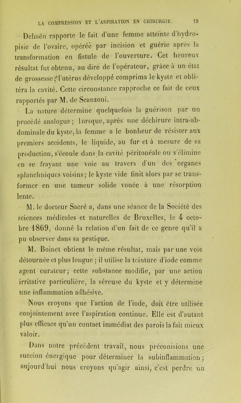 Deliaën rapporte le fait d'une femme atteinte d'hydro- pisie de l'ovaire, opérée par incision et guérie après la transformation en fistule de 1 ouverture. Cet heureux résultat fut obtenu, au dire de l'opérateur, grâce à un état de grossesse;*l'utérus développé comprima le kyste et obli- téra la cavité. Cette circonstance rapproche ce fait de ceux rapportés par M. de Scanzoni. La nature détermine quelquefois la guérison par un procédé analogue; lorsque, après une déchirure intra-ab- dominale du kyste, la femme a le bonheur de résister aux premiers accidents, le liquide, au fur et à mesure de sa production, s'écoule dans la cavité péritonéale ou s élimine en se frayant une voie au travers d un des organes splanchniques voisins; le kyste vide finit alors par se trans- former en une tumeur solide vouée à une résorption lente. M. le docteur Sacré a, dans une séance de la Société des sciences médicales et naturelles de Bruxelles, le 4 octo- bre 4869, donné la relation d'un fait de ce genre qu’il a pu observer dans sa pratique. 5d. Boinet obtient le même résultat, mais par une voie détournée et plus longue ; il utilise la teinture d’iode comme agent curateur; cette substance modifie, par une action irritative particulière, la séreuse du kyste et y détermine une inflammation adhésive. Nous croyons que l’action de l'iode, doit être utilisée conjointement avec l’aspiration continue. Elle est d'autant plus efficace qu’un contact immédiat des parois la fait mieux valoir. Dans notre précédent travail, nous préconisions une succion énergique pour déterminer la subinflammation ; aujourdhui nous croyons qu'agir ainsi, c’est perdre un