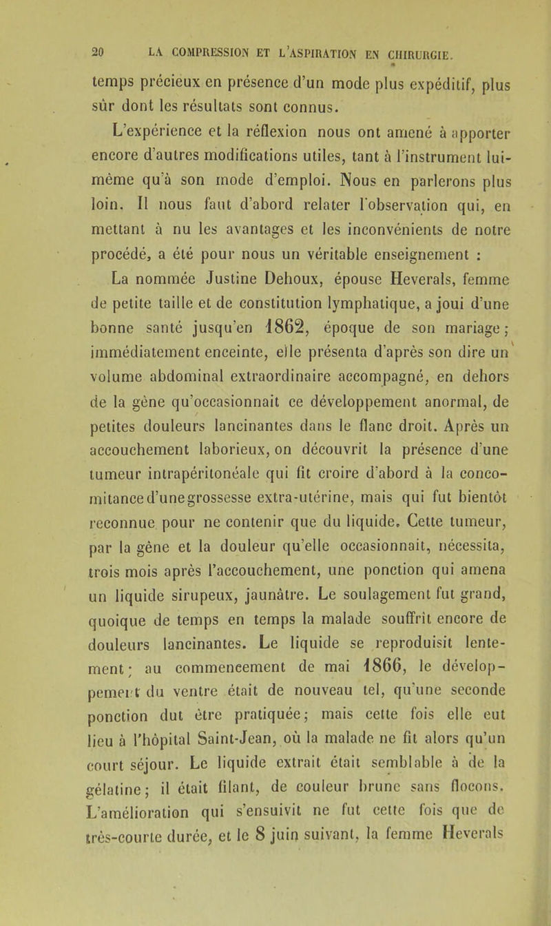 m temps précieux en présence d’un mode plus expéditif, plus sur dont les résultats sont connus. L’expérience et la réflexion nous ont amené à apporter encore d’autres modifications utiles, tant à l’instrument lui- méme qu'à son mode d’emploi. Nous en parlerons plus loin. Il nous faut d’abord relater l’observation qui, en mettant à nu les avantages et les inconvénients de notre procédé, a été pour nous un véritable enseignement : La nommée Justine Dehoux, épouse Heverals, femme de petite taille et de constitution lymphatique, a joui d’une bonne santé jusqu'en 1862, époque de son mariage; immédiatement enceinte, elle présenta d’après son dire un volume abdominal extraordinaire accompagné, en dehors de la gène qu'occasionnait ce développement anormal, de petites douleurs lancinantes dans le flanc droit. Après un accouchement laborieux, on découvrit la présence d’une tumeur intrapéritonéale qui fit croire d’abord à la conco- mitance d’une grossesse extra-utérine, mais qui fut bientôt reconnue pour ne contenir que du liquide. Cette tumeur, par la gène et la douleur qu’elle occasionnait, nécessita, trois mois après l’accouchement, une ponction qui amena un liquide sirupeux, jaunâtre. Le soulagement fut grand, quoique de temps en temps la malade souffrit encore de douleurs lancinantes. Le liquide se reproduisit lente- ment; au commencement de mai 1866, le dévelop- pement du ventre était de nouveau tel, qu’une seconde ponction dut être pratiquée; mais cette fois elle eut lieu à l’hôpital Saint-Jean, où la malade ne fit alors qu’un court séjour. Le liquide extrait était semblable à de la gélatine; il était filant, de couleur brune sans flocons. L’amélioration qui s’ensuivit ne fut cette fois que de très-courte durée, et le 8 juin suivant, la femme Heverals