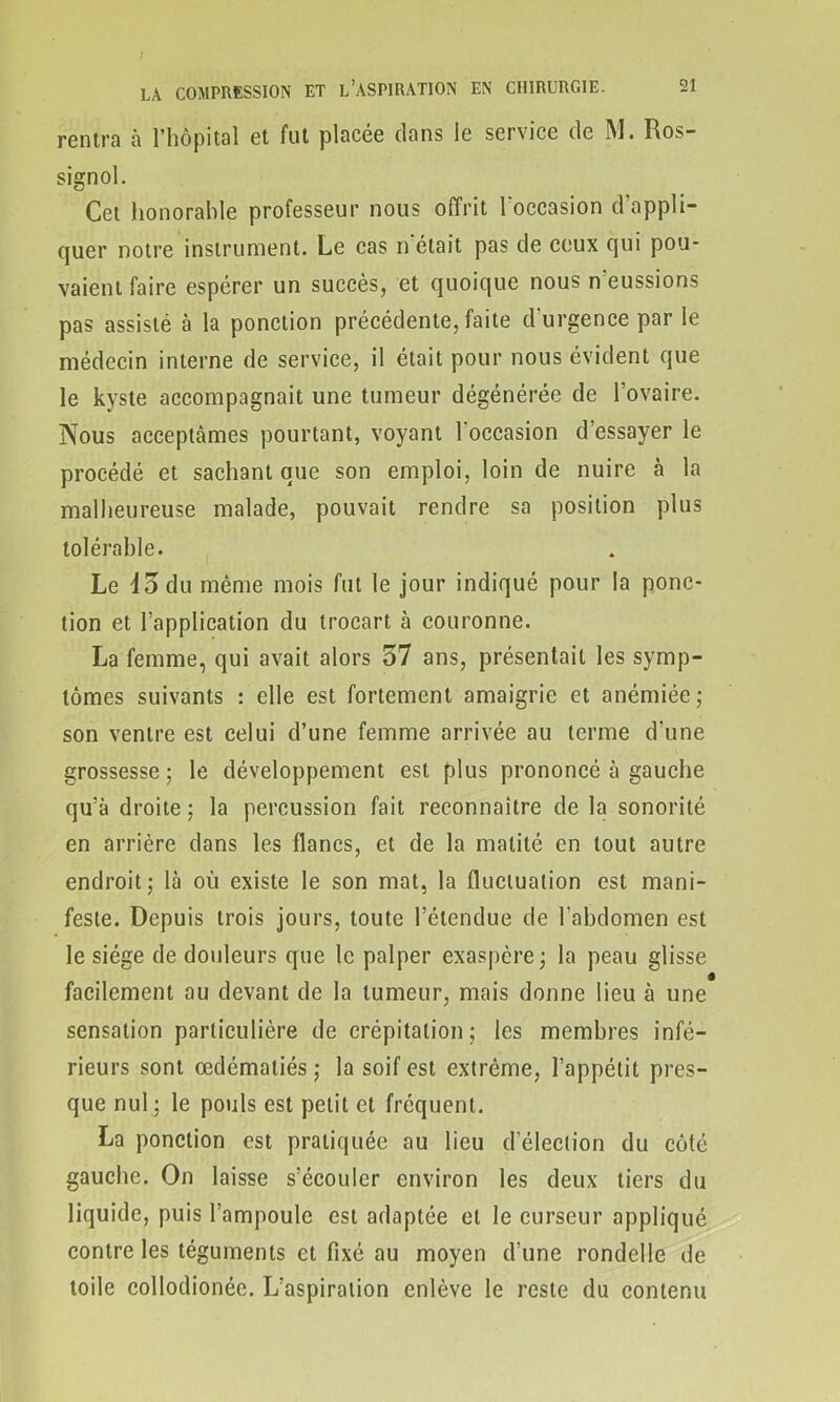 rentra à l’hôpital et fut placée dans le service de M. Ros- signol. Cet honorable professeur nous offrit l'occasion d’appli- quer notre instrument. Le cas n'était pas de ceux qui pou- vaient faire espérer un succès, et quoique nous n eussions pas assisté à la ponction précédente, faite d'urgence par le médecin interne de service, il était pour nous évident que le kyste accompagnait une tumeur dégénérée de l’ovaire. Nous acceptâmes pourtant, voyant l'occasion d’essayer le procédé et sachant que son emploi, loin de nuire à la malheureuse malade, pouvait rendre sa position plus tolérable. Le 45 du même mois fut le jour indiqué pour la ponc- tion et l’application du trocart à couronne. La femme, qui avait alors 57 ans, présentait les symp- tômes suivants : elle est fortement amaigrie et anémiée; son ventre est celui d’une femme arrivée au terme d'une grossesse; le développement est plus prononcé à gauche qu’à droite ; la percussion fait reconnaître de la sonorité en arrière dans les flancs, et de la matité en tout autre endroit; là où existe le son mat, la fluctuation est mani- feste. Depuis trois jours, toute l’étendue de l'abdomen est le siège de douleurs que le palper exaspère; la peau glisse facilement au devant de la tumeur, mais donne lieu à une sensation particulière de crépitation; les membres infé- rieurs sont œdématiés ; la soif est extrême, l’appétit pres- que nul ; le pouls est petit et fréquent. La ponction est pratiquée au lieu d élection du côté gauche. On laisse s’écouler environ les deux tiers du liquide, puis l’ampoule est adaptée et le curseur appliqué contre les téguments et fixé au moyen d’une rondelle de toile collodionée. L’aspiration enlève le reste du contenu