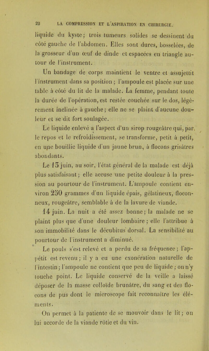 liquide du kyste; trois tumeurs solides se dessinent du côté gauche de l’abdomen. Elles sont dures, bosselées, de la grosseur d'un œuf de dinde et espacées en triangle au- tour de l’instrument. Un bandage de corps maintient le ventre et assujettit l'instrument dans sa position ; l’ampoule est placée sur une table à côté du lit de la malade. La femme, pendant toute la durée de l’opération, est restée couchée sur le dos, légè- rement inclinée à gauche; elle ne se plaint d'aucune dou- leur et se dit fort soulagée. Le liquide enlevé a l’aspect d’un sirop rougeâtre qui, par* le repos et le refroidissement, se transforme, petit à petit, en une bouillie liquide d'un jaune brun, à flocons grisâtres abondants. Le i 5 juin, au soir, l'état général de la malade est déjà plus satisfaisant ; elle accuse une petite douleur à la pres- sion au pourtour de l’instrument. L'ampoule contient en- viron 250 grammes d'un liquide épais, gélatineux, flocon- neux, rougeâtre, semblable à de la lavure de viande. 14 juin. La nuit a été assez bonne; la malade ne se plaint plus que d'une douleur lombaire ; elle l'attribue à son immobilité dans le décubitus dorsal. La sensibilité au pourtour de l'instrument a diminué. Le pouls s’est relevé et a perdu de sa fréquence; l'ap- pétit est revenu ; il y a eu une exonération naturelle de l intestin; l'ampoule ne contient que peu de liquide ; on n'y touche point. Le liquide conservé de la veille a laissé déposer de la masse colloïde brunâtre, du sang et des flo- cons de pus dont le microscope fait reconnaître les élé- ments. On permet à la patiente de se mouvoir dans le lit; on lui accorde de la viande rôtie et du vin.