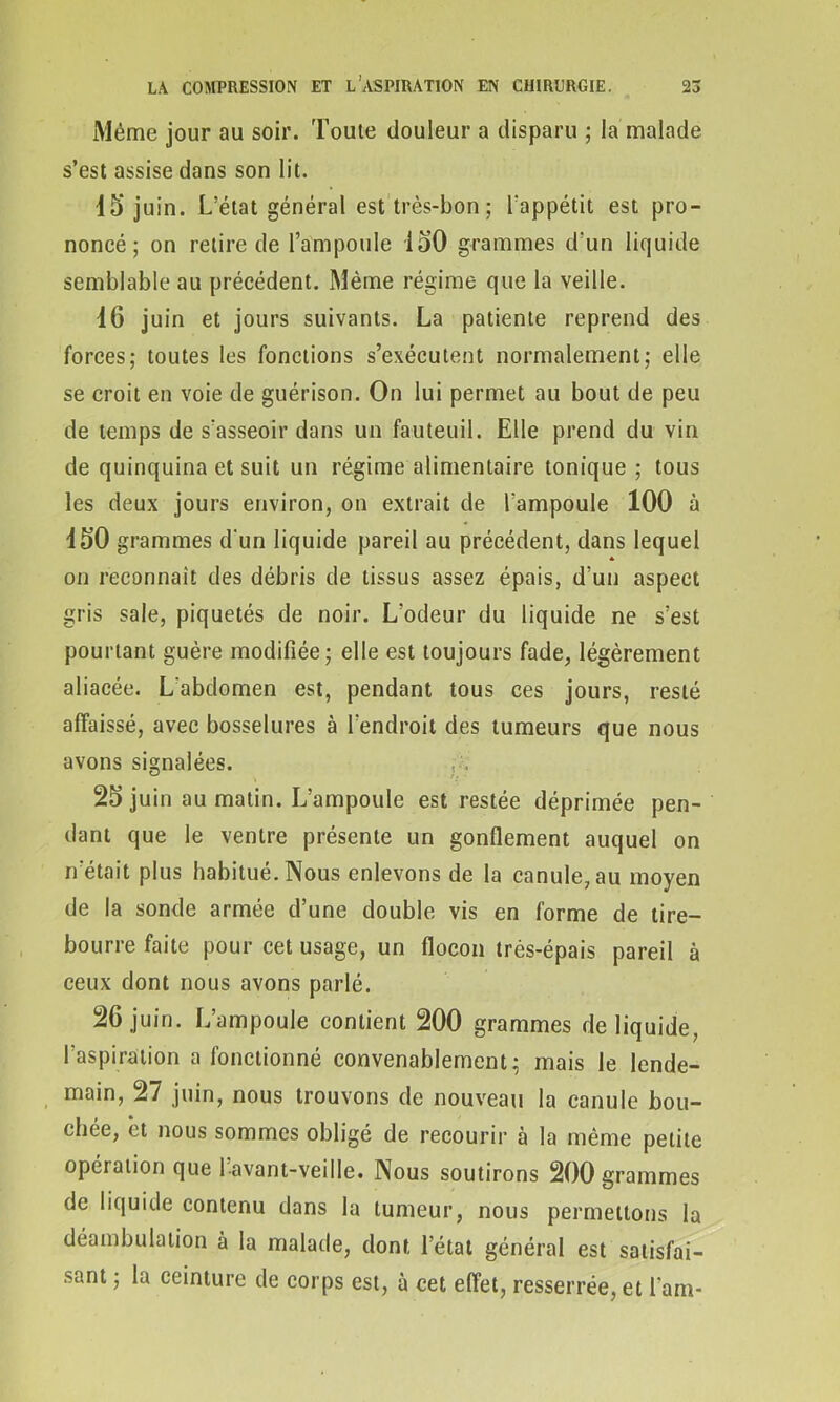 Même jour au soir. Toute douleur a disparu ; la malade s’est assise dans son lit. 15’juin. L’état général est très-bon ; l'appétit est pro- noncé; on retire de l’ampoule 150 grammes d’un liquide semblable au précédent. Même régime que la veille. 16 juin et jours suivants. La patiente reprend des forces; toutes les fonctions s’exécutent normalement; elle se croit en voie de guérison. On lui permet au bout de peu de temps de s'asseoir dans un fauteuil. Elle prend du vin de quinquina et suit un régime alimentaire tonique ; tous les deux jours environ, on extrait de l'ampoule 100 à 150 grammes d'un liquide pareil au précédent, dans lequel * on reconnaît des débris de tissus assez épais, d’un aspect gris sale, piquetés de noir. L’odeur du liquide ne s’est pourtant guère modifiée; elle est toujours fade, légèrement aliacée. L'abdomen est, pendant tous ces jours, resté affaissé, avec bosselures à l’endroit des tumeurs que nous avons signalées. 25 juin au matin. L’ampoule est restée déprimée pen- dant que le ventre présente un gonflement auquel on n'était plus habitué. Nous enlevons de la canule, au moyen de la sonde armée d’une double vis en forme de tire- bourre faite pour cet usage, un flocon très-épais pareil à ceux dont nous avons parlé. 26 juin. L’ampoule contient 200 grammes de liquide, l’aspiration a fonctionné convenablement; mais le lende- main, 27 juin, nous trouvons de nouveau la canule bou- chée, et nous sommes obligé de recourir à la même petite opération que l avant-veille. Nous soutirons 200 grammes de liquide contenu dans la tumeur, nous permettons la déambulation à la malade, dont l’état général est satisfai- sant ; la ceinture de corps est, à cet effet, resserrée, et l'am-