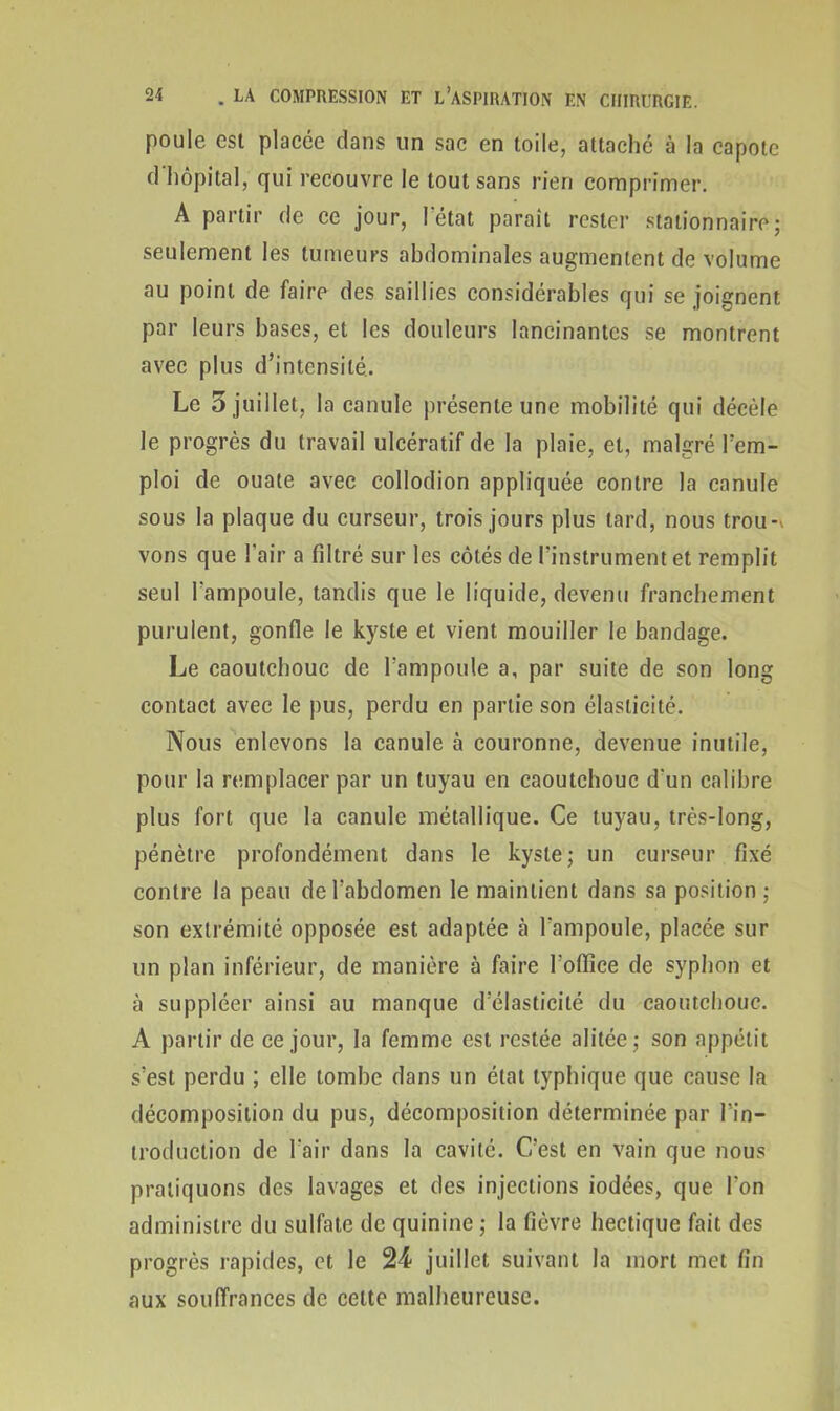 poule est placée dans un sac en toile, attaché à la capote d hôpital, qui recouvre le tout sans rien comprimer. A partir de ce jour, l’état paraît rester stationnaire; seulement les tumeurs abdominales augmentent de volume au point de faire des saillies considérables qui se joignent par leurs bases, et les douleurs lancinantes se montrent avec plus d’intensité. Le 5 juillet, la canule présente une mobilité qui décèle le progrès du travail ulcératif de la plaie, et, malgré l’em- ploi de ouate avec collodion appliquée contre la canule sous la plaque du curseur, trois jours plus tard, nous trou-* vous que l’air a filtré sur les côtés de l’instrument et remplit seul l’ampoule, tandis que le liquide, devenu franchement purulent, gonfle le kyste et vient mouiller le bandage. Le caoutchouc de l’ampoule a, par suite de son long contact avec le pus, perdu en partie son élasticité. Nous enlevons la canule à couronne, devenue inutile, pour la remplacer par un tuyau en caoutchouc d'un calibre plus fort que la canule métallique. Ce tuyau, très-long, pénètre profondément dans le kyste; un curseur fixé contre la peau de l’abdomen le maintient dans sa position ; son extrémité opposée est adaptée à l'ampoule, placée sur un plan inférieur, de manière à faire l'office de syphon et à suppléer ainsi au manque d’élasticité du caoutchouc. A partir de ce jour, la femme est restée alitée; son appétit s’est perdu ; elle tombe dans un état typhique que cause la décomposition du pus, décomposition déterminée par l'in- troduction de l’air dans la cavité. C’est en vain que nous pratiquons des lavages et des injections iodées, que l’on administre du sulfate de quinine ; la fièvre hectique fait des progrès rapides, et le 24 juillet suivant la mort met fin aux souffrances de celte malheureuse.