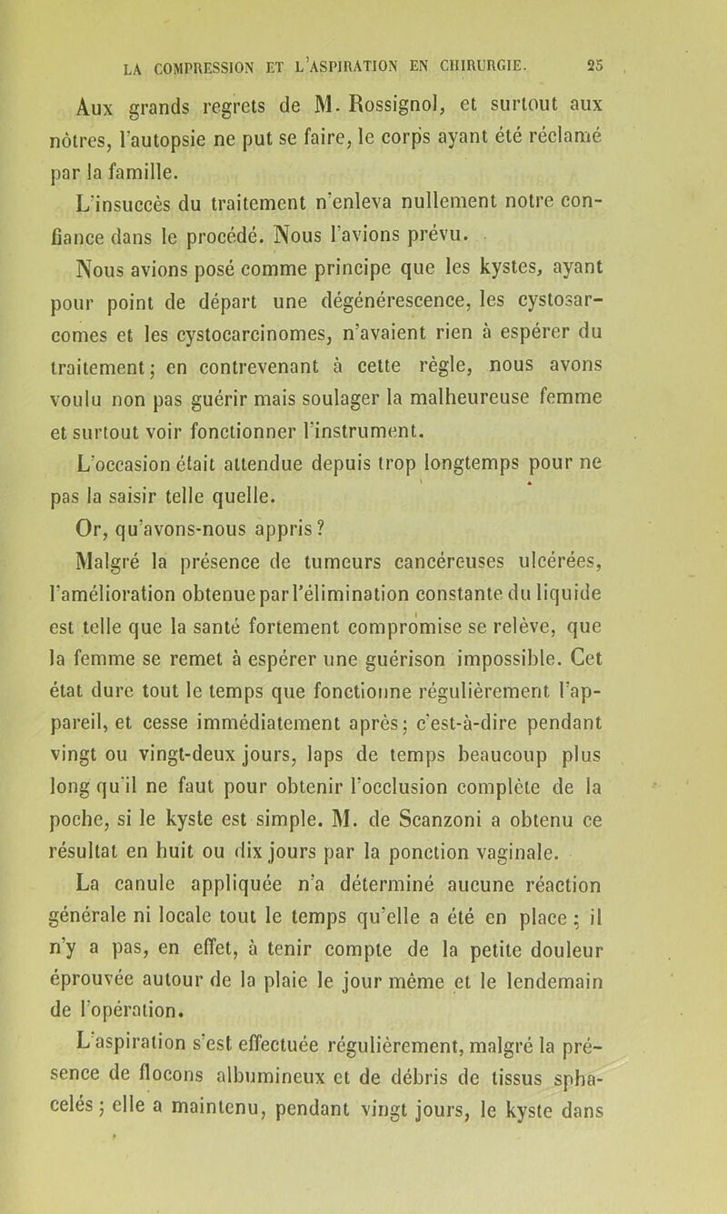 Aux grands regrets de M. Rossignol, et surtout aux nôtres, Tautopsie ne put se faire, le corps ayant été réclamé par la famille. L'insuccès du traitement n'enleva nullement notre con- fiance dans le procédé. Nous I avions prévu. Nous avions posé comme principe que les kystes, ayant pour point de départ une dégénérescence, les cystosar- comes et les cystocarcinomes, n’avaient rien à espérer du traitement; en contrevenant à cette règle, nous avons voulu non pas guérir mais soulager la malheureuse femme et surtout voir fonctionner l’instrument. L’occasion était attendue depuis trop longtemps pour ne pas la saisir telle quelle. Or, qu’avons-nous appris? Malgré la présence de tumeurs cancéreuses ulcérées, l’amélioration obtenueparl’élimination constante du liquide est telle que la santé fortement compromise se relève, que la femme se remet à espérer une guérison impossible. Cet état dure tout le temps que fonctionne régulièrement l’ap- pareil, et cesse immédiatement après; c’est-à-dire pendant vingt ou vingt-deux jours, laps de temps beaucoup plus long qu'il ne faut pour obtenir l’occlusion complète de la poche, si le kyste est simple. M. de Scanzoni a obtenu ce résultat en huit ou dix jours par la ponction vaginale. La canule appliquée n’a déterminé aucune réaction générale ni locale tout le temps qu’elle a été en place ; il n’y a pas, en effet, à tenir compte de la petite douleur éprouvée autour de la plaie le jour même et le lendemain de l’opération. L aspiration s est effectuée régulièrement, malgré la pré- sence de flocons albumineux et de débris de tissus spha- celés ; elle a maintenu, pendant vingt jours, le kyste dans