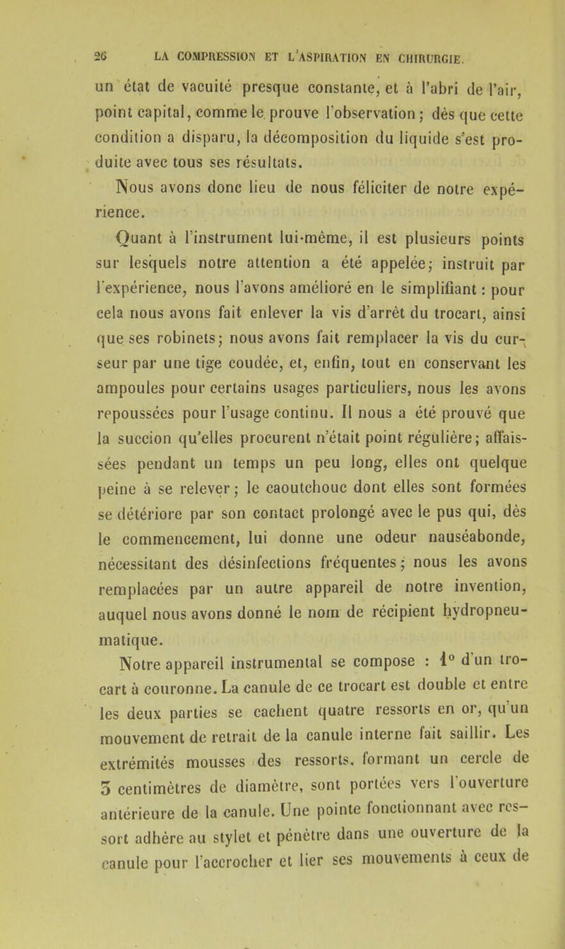 un état de vacuité presque constante, et à l’abri de l’air, point capital, comme le. prouve l’observation; dès que cette condition a disparu, la décomposition du liquide s’est pro- duite avec tous ses résultats. Nous avons donc lieu de nous féliciter de notre expé- rience. Quant à l’instrument lui-même, il est plusieurs points sur lesquels notre attention a été appelée; instruit par l'expérience, nous l'avons amélioré en le simplifiant : pour cela nous avons fait enlever la vis d’arrêt du trocart, ainsi que ses robinets; nous avons fait remplacer la vis du cur- seur par une tige coudée, et, enfin, tout en conservant les ampoules pour certains usages particuliers, nous les avons repoussées pour l’usage continu. Il nous a été prouvé que la succion qu’elles procurent n’était point régulière ; affais- sées pendant un temps un peu long, elles ont quelque peine à se relever ; le caoutchouc dont elles sont formées se détériore par son contact prolongé avec le pus qui, dès le commencement, lui donne une odeur nauséabonde, nécessitant des désinfections fréquentes ; nous les avons remplacées par un autre appareil de notre invention, auquel nous avons donné le nom de récipient hydropneu- matique. Notre appareil instrumental se compose : 1° d un tro- cart à couronne. La canule de ce trocart est double et entre les deux parties se cachent quatre ressorts en or, qu un mouvement de retrait de la canule interne fait saillir. Les extrémités mousses des ressorts, formant un cercle de 5 centimètres de diamètre, sont portées vers 1 ouverture antérieure de la canule. Une pointe fonctionnant a\ec res- sort adhère au stylet et pénètre dans une ouverture de la canule pour l’accrocher et lier ses mouvements à ceux de