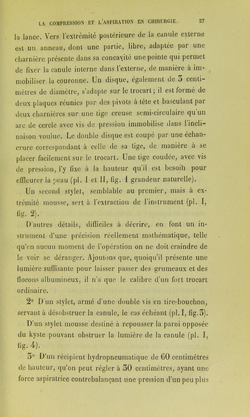 la lance. Vers l'extrémité postérieure de la canule externe est un anneau, dont une partie, libre, adaptée pai une charnière présente dans sa concavité une pointe qui permet de fixer la canule interne dans l’externe, de manière à im- mobiliser la couronne. Un disque, également de 5 centi- mètres de diamètre, s’adapte sur le trocart; il est formé de deux plaques réunies par des pivots à tète et basculant par deux charnières sur une tige creuse semi-circulaire qu'un arc de cercle avec vis de pression immobilise dans l'incli- naison voulue. Le double disque est coupé par une échan- crure correspondant à celle de sa tige, de manière à se placer facilement sur le trocart. Une tige coudée, avec vis de pression, l’y fixe à la hauteur qu il est besoin pour effleurer la peau (pl. I et II, fig. i grandeur naturelle). Un second stylet, semblable au premier, mais à ex- trémité mousse, sert à l'extraction de l'instrument (pl. I, fig. 2). D'autres détails, difficiles à décrire, en font un in- strument d’une précision réellement mathématique, telle qu’en aucun moment de l'opération on ne doit craindre de le voir se déranger. Ajoutons que, quoiqu’il présente une lumière suffisante pour laisser passer des grumeaux et des flocons albumineux, il n’a que le calibre d’un fort trocart ordinaire. 2° D'un stylet, armé d'une double vis en tire-bouchon, servant à désobstruer la canule, le cas échéant (pl. I, fig.3). D’un stylet mousse destiné à repousser la paroi opposée du kyste pouvant obstruer la lumière de la canule (pl. I, fig. 4). 3° D’un récipient hydropneumatique de (50 centimètres de hauteur, qu’on peut régler à 30 centimètres, ayant une force aspiratrice contrebalançant une pression d’un peu plus