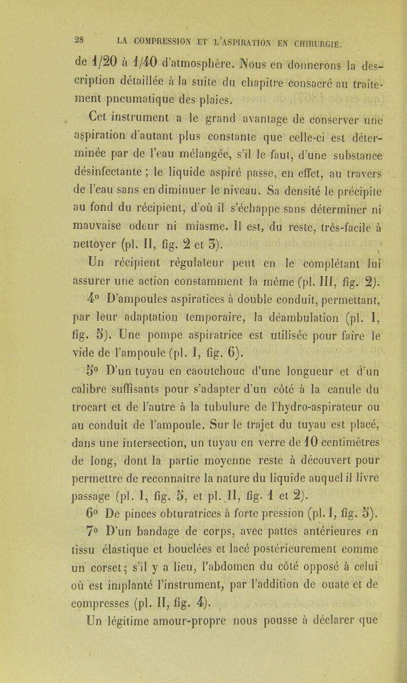 de 4/20 à d/40 d atmosphère. Nous en donnerons la des- cription détaillée à la suite du chapitre consacré au traite- ment pneumatique des plaies. Cet instrument a le grand avantage de conserver une aspiration d'autant plus constante que celle-ci est déter- minée par de l’eau mélangée, s’il le faut, d’une substance désinfectante ; le liquide aspiré passe, en effet, au travers de l’eau sans en diminuer le niveau. Sa densité le précipite au fond du récipient, d'où il s’échappe sans déterminer ni mauvaise odeur ni miasme. Il est, du reste, très-facile à nettoyer (pl. Il, fig. 2 et 5). Un récipient régulateur peut en le complétant lui assurer une action constamment la même (pl. III, fig. 2). 4° D’ampoules aspiratices à double conduit, permettant, par leur adaptation temporaire, la déambulation (pl. I, fig. 5). Une pompe aspiratrice est utilisée pour faire le vide de l’ampoule (pl. I, fig. 6). Ê>° D'un tuyau en caoutchouc d’une longueur et d’un calibre suffisants pour s’adapter d’un côté à la canule du trocart et de l'autre à la tubulure de l'bydro-aspirateur ou au conduit de l’ampoule. Sur le trajet du tuyau est placé, dans une intersection, un tuyau en verre de 10 centimètres de long, dont la partie moyenne reste à découvert pour permettre de reconnaître la nature du liquide auquel il livre passage (pl. 1, fig. 5, et pl. II, fig. 1 et 2). 6° De pinces obturatrices à forte pression (pl. I, fig. 5). 7° D’un bandage de corps, avec pattes antérieures en tissu élastique et bouclées et lacé postérieurement comme un corset 5 s’il y a lieu, l’abdomen du côté opposé à celui où est implanté l’instrument, par l’addition de ouate et de compresses (pl. II, fig. 4). Un légitime amour-propre nous pousse à déclarer que