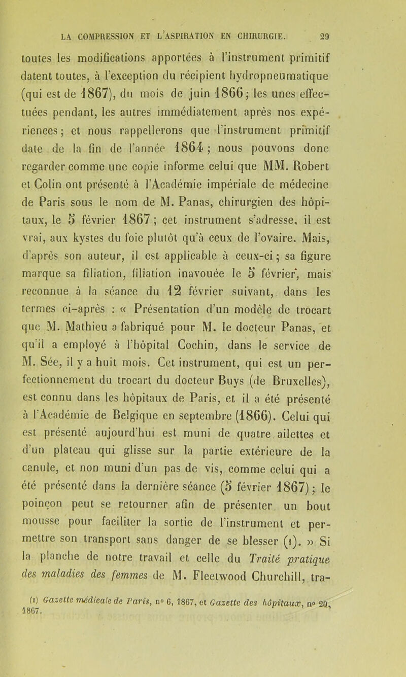 toutes les modifications apportées à l’instrument primitif datent toutes, à l’exception du récipient hydropneumatique (qui est de 1867), du mois de juin 1866; les unes effec- tuées pendant, les autres immédiatement après nos expé- riences ; et nous rappellerons que l’instrument primitif date de la fin de l’année 1864 ; nous pouvons donc regarder comme une copie informe celui que MM. Robert et Colin ont présenté à l’Académie impériale de médecine de Paris sous le nom de M. Panas, chirurgien des hôpi- taux, le 5 février 1867 ; cet instrument s’adresse, il est vrai, aux kystes du foie plutôt qu’à ceux de l’ovaire. Mais, d’après son auteur, il est applicable à ceux-ci ; sa figure marque sa filiation, filiation inavouée le 5 février, mais reconnue à la séance du 12 février suivant, dans les termes ci-après : « Présentation d’un modèle de trocart que M. Mathieu a fabriqué pour M. le docteur Panas, et qu'il a employé à l’hôpital Cochin, dans le service de M. Sée, il y a huit mois. Cet instrument, qui est un per- fectionnement du trocart du docteur Buys (de Bruxelles), est connu dans les hôpitaux de Paris, et il a été présenté à l’Académie de Belgique en septembre (1866). Celui qui est présenté aujourd’hui est muni de quatre ailettes et d'un plateau qui glisse sur la partie extérieure de la canule, et non muni d’un pas de vis, comme celui qui a été présenté dans la dernière séance (5 février 1867); le poinçon peut se retourner afin de présenter un bout mousse pour faciliter la sortie de l’instrument et per- mettre son transport sans danger de se blesser (t). » Si la planche de notre travail et celle du Traité pratique des maladies des femmes de M. Fleetwood Churchill, tra- hi Gazette médicale de Varis, n» 6, 1867, et Gazette des hôpitaux, n° 20 1867. ’