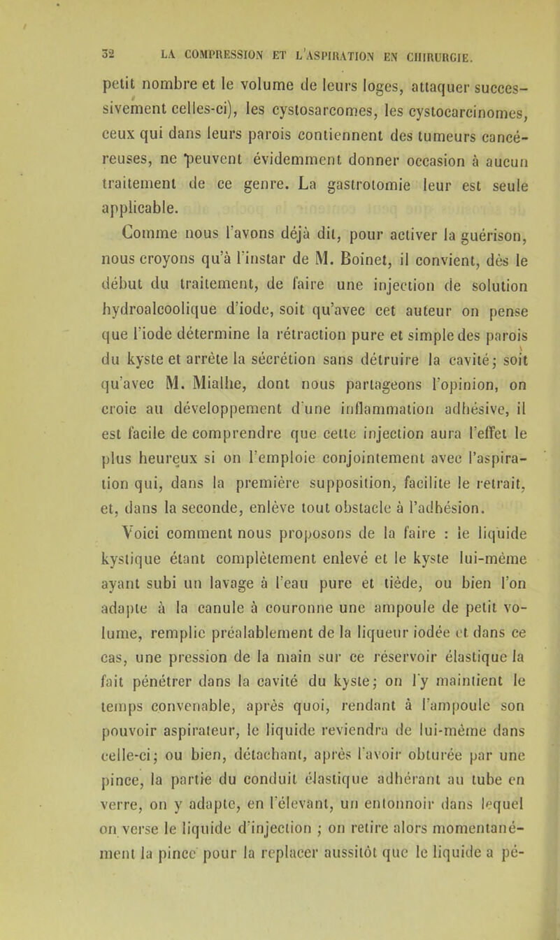 petit nombre et le volume de leurs loges, attaquer succes- sivement celles-ci), les cystosarcomes, les cystocarcinomes, ceux qui dans leurs parois contiennent des tumeurs cancé- reuses, ne peuvent évidemment donner occasion à aucun traitement de ce genre. La gastrotomie leur est seule applicable. Comme nous l'avons déjà dit, pour activer la guérison, nous croyons qu’à l'instar de M. Boinet, il convient, dès le début du traitement, de faire une injection de solution hydroalcoolique d’iode, soit qu’avec cet auteur on pense que l'iode détermine la rétraction pure et simple des parois du kyste et arrête la sécrétion sans détruire la cavité ; soit qu’avec M. Mialhe, dont nous partageons l’opinion, on croie au développement d’une inflammation adhésive, il est facile de comprendre que cette injection aura l’effet le plus heureux si on l’emploie conjointement avec l’aspira- tion qui, dans la première supposition, facilite le retrait, et, dans la seconde, enlève tout obstacle à l’adhésion. Voici comment nous proposons de la faire : le liquide kystique étant complètement enlevé et le kyste lui-même ayant subi un lavage à l'eau pure et tiède, ou bien l’on adapte à la canule à couronne une ampoule de petit vo- lume, remplie préalablement de la liqueur iodée et dans ce cas, une pression de la main sur ce réservoir élastique la fait pénétrer dans la cavité du kyste; on l'y maintient le temps convenable, après quoi, rendant à l’ampoule son pouvoir aspirateur, le liquide reviendra de lui-mème dans celle-ci; ou bien, détachant, après l'avoir obturée par une pince, la partie du conduit élastique adhérant au tube en verre, on y adapte, en l'élevant, un entonnoir dans lequel on verse le liquide d’injection ; on retire alors momentané- ment la pince pour la replacer aussitôt que le liquide a pé-