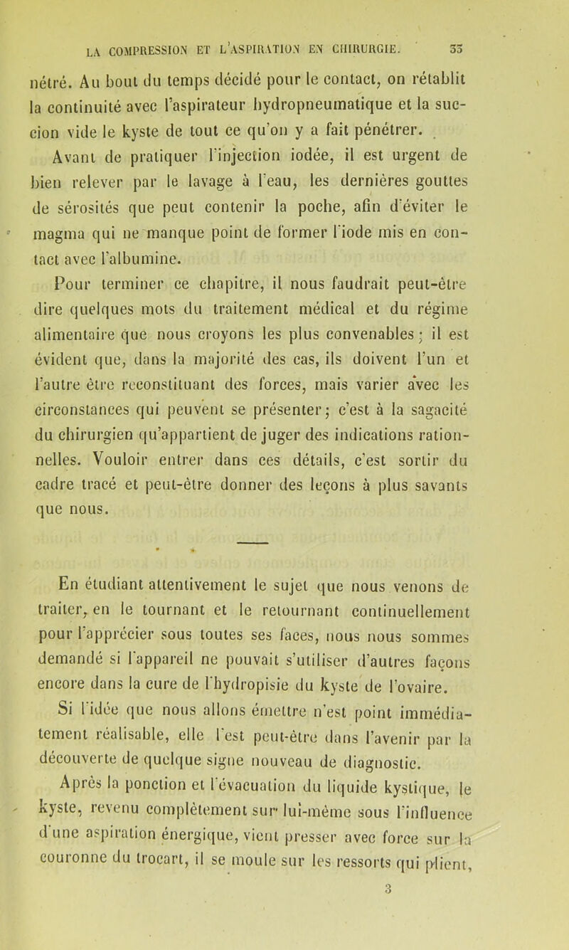 nétré. Au boui du temps décidé pour le contact, on rétablit la continuité avec l’aspirateur hydropneumatique et la suc- cion vide le kyste de tout ce qu'on y a fait pénétrer. Avant de pratiquer l’injection iodée, il est urgent de bien relever par le lavage à l’eau, les dernières gouttes de sérosités que peut contenir la poche, afin d'éviter le magma qui ne manque point de former l'iode mis en con- tact avec l’albumine. Pour terminer ce chapitre, il nous faudrait peut-être dire quelques mots du traitement médical et du régime alimentaire que nous croyons les plus convenables; il est évident que, dans la majorité des cas, ils doivent l’un et l’autre être reconstituant des forces, mais varier avec les circonstances qui peuvent se présenter; c’est à la sagacité du chirurgien qu’appartient déjuger des indications ration- nelles. Vouloir entrer dans ces détails, c'est sortir du cadre tracé et peut-être donner des leçons à plus savants que nous. En étudiant attentivement le sujet que nous venons de traiter, en le tournant et le retournant continuellement pour l’apprécier sous toutes ses faces, nous nous sommes demandé si l'appareil ne pouvait s’utiliser d’autres façons encore dans la cure de l'hydropisie du kyste de l’ovaire. Si l'idée que nous allons émettre n’est point immédia- tement réalisable, elle 1 est peut-être dans l’avenir par la découverte de quelque signe nouveau de diagnostic. Après la ponction et l'évacuation du liquide kystique, |e kyste, revenu complètement sur lui-mème sous l’influence d'une aspiration énergique, vient presser avec force sur la couronne du trocart, il se moule sur les ressorts qui plient, 3