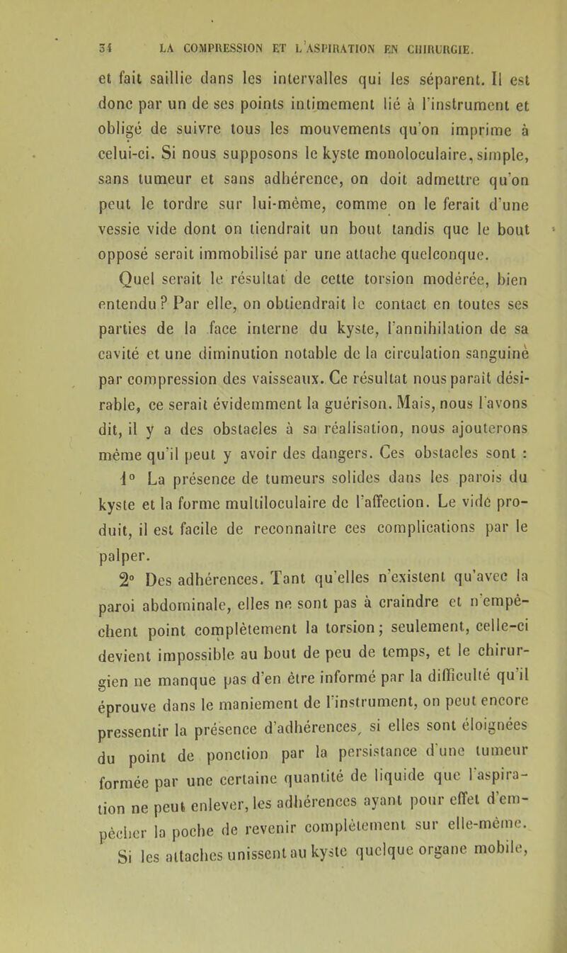 et fait saillie clans les intervalles qui les séparent. Il est donc par un de ses points intimement lié à l'instrument et obligé de suivre tous les mouvements qu'on imprime à celui-ci. Si nous supposons le kyste monoloculaire, simple, sans tumeur et sans adhérence, on doit admettre qu'on peut le tordre sur lui-même, comme on le ferait d'une vessie vide dont on tiendrait un bout tandis que le bout opposé serait immobilisé par une attache quelconque. Quel serait le résultat de cette torsion modérée, bien entendu? Par elle, on obtiendrait le contact en toutes ses parties de la face interne du kyste, l'annihilation de sa cavité et une diminution notable de la circulation sanguinè par compression des vaisseaux. Ce résultat nous parait dési- rable, ce serait évidemment la guérison. Mais, nous l'avons dit, il y a des obstacles à sa réalisation, nous ajouterons même qu'il peut y avoir des dangers. Ces obstacles sont : i° La présence de tumeurs solides dans les parois du kyste et la forme multiloculaire de l'affection. Le vide pro- duit, il est facile de reconnaître ces complications par le palper. 2° Des adhérences. Tant qu'elles n'existent qu’avec la paroi abdominale, elles ne sont pas à craindre et n’empè- ehent point complètement la torsion; seulement, celle-ci devient impossible au bout de peu de temps, et le chirur- gien ne manque pas d'en être informé par la difficulté qu'il éprouve dans le maniement de l'instrument, on peut encore pressentir la présence d adhérences, si elles sont éloignées du point de ponction par la persistance d une tumeur formée par une certaine quantité de liquide que l'aspira- tion ne peut enlever, les adhérences ayant pour effet d’cm- pèeher la poche de revenir complètement sur elle-même. Si les attaches unissent au kyste quelque organe mobile,