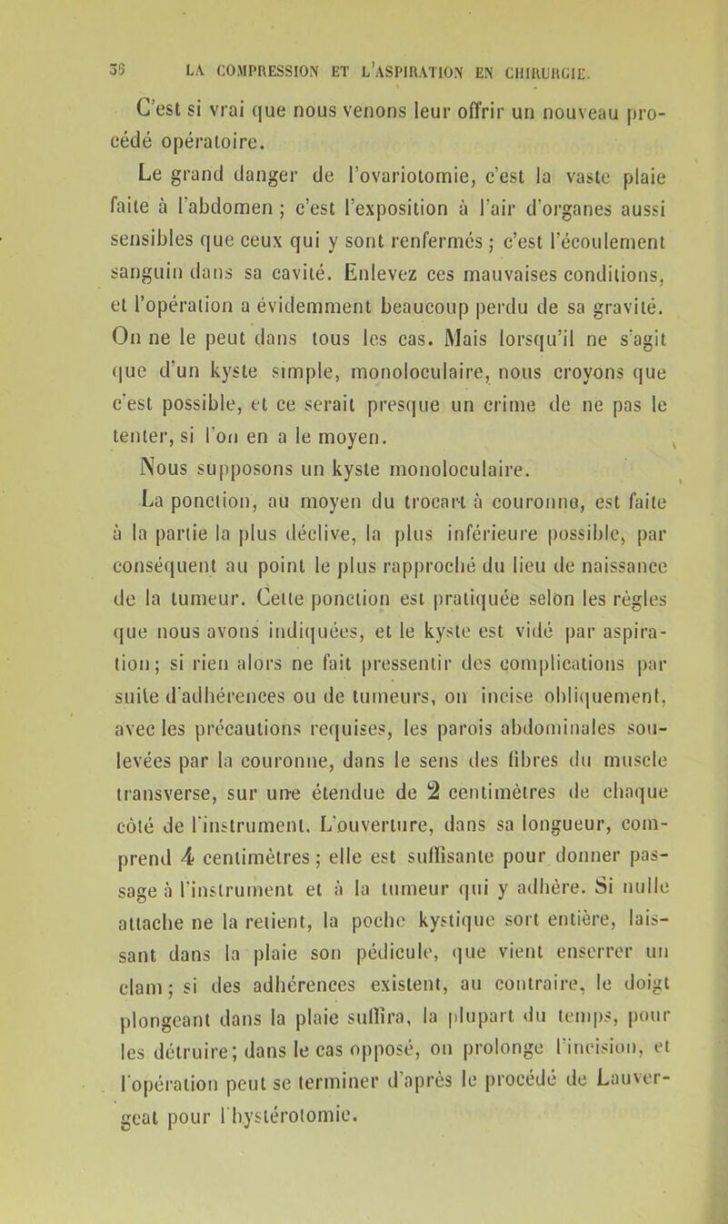 C'est si vrai que nous venons leur offrir un nouveau pro- cédé opératoire. Le grand danger de l’ovariotomie, c’est la vaste plaie faite à l'abdomen ; c’est l’exposition ù l’air d'organes aussi sensibles que ceux qui y sont renfermés ; c’est l’écoulement sanguin dans sa cavité. Enlevez ces mauvaises conditions, et l’opération a évidemment beaucoup perdu de sa gravité. On ne le peut dans tous les cas. Mais lorsqu’il ne s’agit que d’un kyste simple, monoloculaire, nous croyons que c'est possible, et ce serait presque un crime de ne pas le tenter, si l'on en a le moyen. Nous supposons un kyste monoloculaire. La ponction, au moyen du trocart à couronne, est faite à la partie la plus déclive, la plus inférieure possible, par conséquent au point le plus rapproché du lieu de naissance de la tumeur. Celle ponction est pratiquée selon les règles que nous avons indiquées, et le kyste est vidé par aspira- tion; si rien alors ne fait pressentir des complications par suite d'adhérences ou de tumeurs, on incise obliquement, avec les précautions requises, les parois abdominales sou- levées par la couronne, dans le sens des libres du muscle transverse, sur une étendue de 2 centimètres de chaque côté de l'instrument. L’ouverture, dans sa longueur, com- prend 4 centimètres; elle est suffisante pour donner pas- sage à l’instrument et à la tumeur qui y adhère. Si nulle attache ne la retient, la poche kystique sort entière, lais- sant dans la plaie son pédicule, que vient enserrer un clam; si des adhérences existent, au contraire, le doigt plongeant dans la plaie suffira, la plupart du temps, poul- ies détruire; dans le cas opposé, on prolonge l'incision, et l'opération peut se terminer d’après le procédé de Lauver- geat pour 1 hystérotomie.