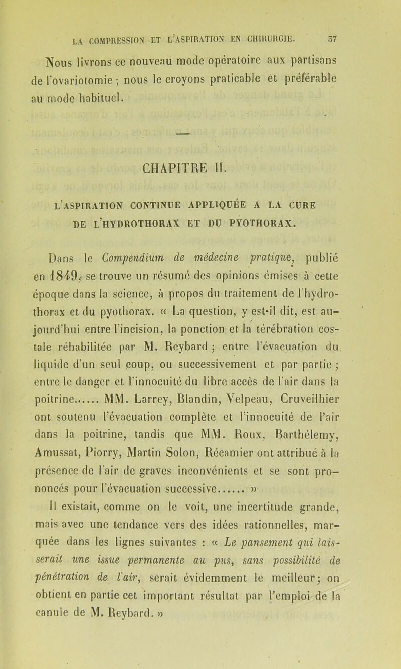 Nous livrons ce nouveau mode opératoire aux partisans de l'ovariotomie ; nous le croyons praticable et préférable au mode habituel. CHAPITRE II. l'aspiration continue appliquée a la cure DE L’HYDROTHORAX ET DU PYOTHORAX. Dans le Compendium de médecine pratique, publié en 1849,- se trouve un résumé des opinions émises à cette époque dans la science, à propos du traitement de l'hydro- thorax et du pyothorax. « La question, y est-il dit, est au- jourd'hui entre l'incision, la ponction et la térébration cos- tale réhabilitée par M. Reybard ; entre l'évacuation du liquide d'un seul coup, ou successivement et par partie ; entre le danger et l'innocuité du libre accès de l'air dans la poitrine MM. Larrey, Blandin, Velpeau, Cruveilhier ont soutenu l'évacuation complète et l'innocuité de l’air dans la poitrine, tandis que MM. Roux, Barthélemy, Amussat, Piorry, Martin Solon, Récamier ont attribué à la présence de l'air de graves inconvénients et se sont pro- noncés pour l'évacuation successive » Il existait, comme on le voit, une incertitude grande, mais avec une tendance vers des idées rationnelles, mar- quée dans les lignes suivantes : « Le pansement qui lais- serait une issue permanente au pus, sans possibilité de pénétration de l'air, serait évidemment le meilleur; on obtient en partie cet important résultat par l’emploi de la canule de M. Reybard. »