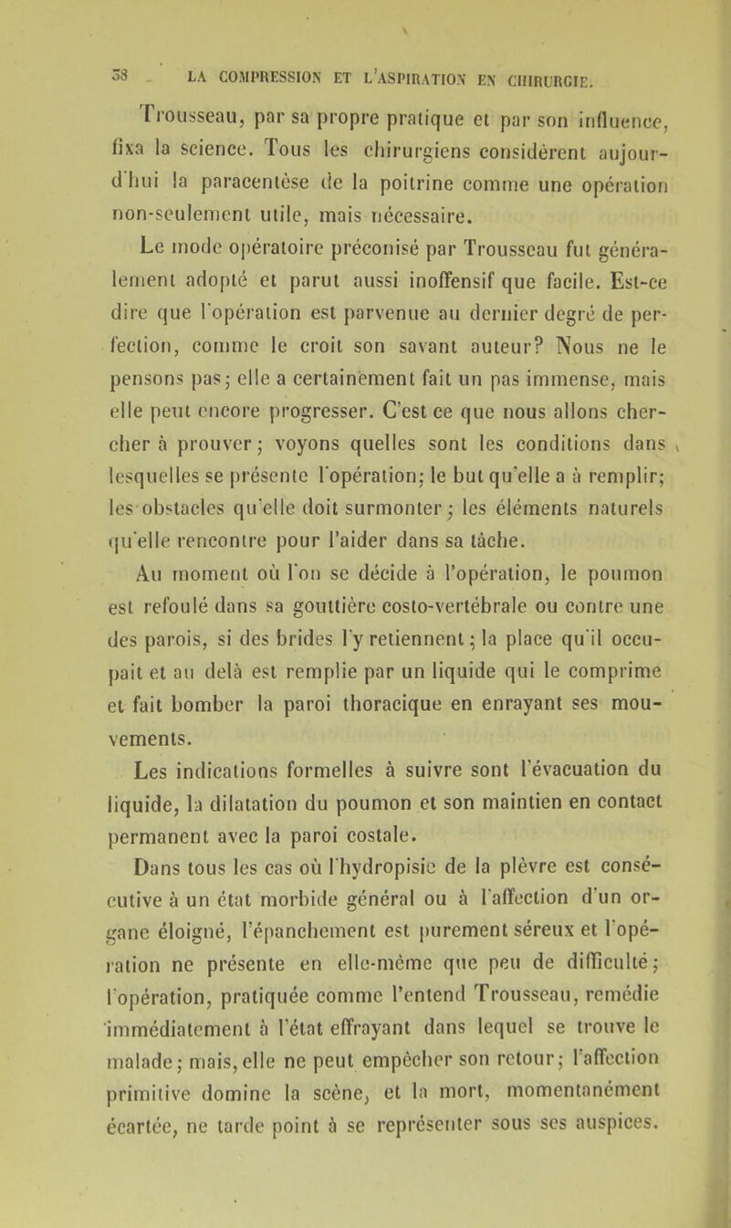 rrousseau, par sa propre pratique et par son influence, fixa la science. Tous les chirurgiens considèrent aujour- dhui la paracentèse de la poitrine comme une opération non-seulement utile, mais nécessaire. Le mode opératoire préconisé par Trousseau fut généra- lement adopté et parut aussi inoffensif que facile. Est-ce dire que l'opération est parvenue au dernier degré de per- fection, comme le croit son savant auteur? Nous ne le pensons pas; elle a certainement fait un pas immense, mais elle peut encore progresser. C’est ce que nous allons cher- cher à prouver ; voyons quelles sont les conditions dans * lesquelles se présente l'opération; le but qu'elle a à remplir; les obstacles qu'elle doit surmonter ; les éléments naturels qu'elle rencontre pour l’aider dans sa tâche. Au moment où l'on se décide à l’opération, le poumon est refoulé dans sa gouttière costo-vertébrale ou contre une des parois, si des brides l'y retiennent ; la place qu'il occu- pait et au delà est remplie par un liquide qui le comprime et fait bomber la paroi thoracique en enrayant ses mou- vements. Les indications formelles à suivre sont l’évacuation du liquide, la dilatation du poumon et son maintien en contact permanent avec la paroi costale. Dans tous les cas où l'hydropisic de la plèvre est consé- cutive à un état morbide général ou à l'affection d un or- gane éloigné, l'épanchement est purement séreux et l'opé- ration ne présente en elle-même que peu de difficulté; l'opération, pratiquée comme l’entend Trousseau, remédie immédiatement à l’état effrayant dans lequel se trouve le malade; mais,elle ne peut empêcher son retour; l’affection primitive domine la scène, et la mort, momentanément écartée, ne tarde point à se représenter sous ses auspices.