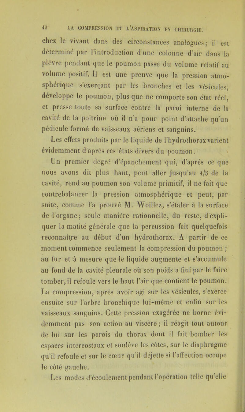 chez le vivant dans des circonstances analogues ; il est déterminé par l’introduction d'une colonne d'air dans la plèvre pendant que le poumon passe du volume relatif au volume positif. 11 est une preuve que la pression atmo- sphérique s’exerçant par les bronches et les vésicules, développe le poumon, plus que ne comporte son état réel, et presse toute sa surlace contre la paroi interne de la cavité de la poitrine où il n'a pour point d’attache qu'un pédicule formé de vaisseaux aériens et sanguins. Les effets produits par le liquide de I hydrothoraxvarient évidemment d’après ces étals divers du poumon. Un premier degré d'épanchement qui, d'après ce que nous avons dit plus liant, peut aller jusqu'au i/o de la cavité, rend au poumon son volume primitif, il ne fait que contrebalancer la pression atmosphérique et peut, par suite, comme l’a prouvé M. Woillez, s'étaler à la surface de l'organe; seule manière rationnelle, du reste, d'expli- quer la matité générale que la percussion fait quelquefois reconnaître au début d’un hydrothorax. A partir de ce moment commence seulement la compression du poumon ; au fur et à mesure que le liquide augmente et s’accumule au fond de la cavité pleurale où son poids a fini par le faire tomberai refoule vers le haut l’air que contient le poumon. La compression, après avoir agi sur les vésicules, s'exerce ensuite sur l'arbre bronchique lui-même et enfin sur les vaisseaux sanguins. Cette pression exagérée ne borne évi- demment pas son action au viscère; il réagit tout autour de lui sur les parois du thorax dont il fait bomber les espaces intercostaux et soulève les côtes, sur le diaphragme qu’il refoule et sur le cœur qu'il déjette si l’affection occupe le côté gauche. Les modes d'écoulement pendant l'opération telle qu elle