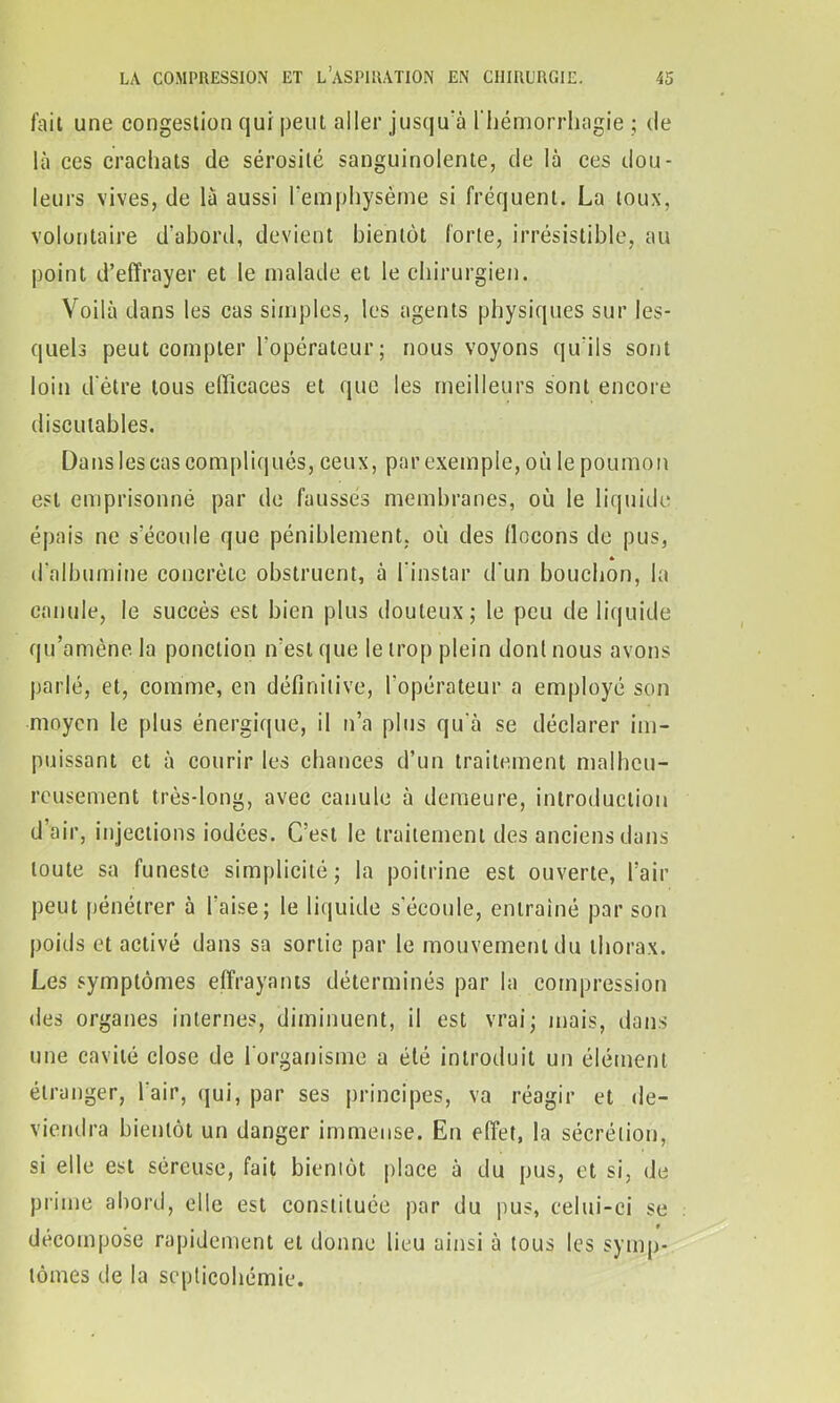 fait une congestion qui peut aller jusqu'à l'hémorrhagie ; de là ces crachats de sérosité sanguinolente, de là ces dou- leurs vives, de là aussi l'emphysème si fréquent. La toux, volontaire d’abord, devient bientôt forte, irrésistible, au point d’effrayer et le malade et le chirurgien. Voilà dans les cas simples, les agents physiques sur les- quels peut compter l'opérateur ; nous voyons qu’ils sont loin d'ètre tous efficaces et que les meilleurs sont encore discutables. Dans les cas compliqués, ceux, par exemple, où le poumon est emprisonné par de faussés membranes, où le liquide épais ne s’écoule que péniblement, où des flocons de pus, * d'albumine concrète obstruent, à l'instar d'un bouchon, la canule, le succès est bien plus douteux; le peu de liquide qu’amène la ponction n'est que le trop plein dont nous avons parlé, et, comme, en définitive, l'opérateur a employé son moyen le plus énergique, il n’a plus qu'à se déclarer im- puissant et à courir les chances d’un traitement malheu- reusement très-long, avec canule à demeure, introduction d’air, injections iodées. C’est le traitement des anciens dans toute sa funeste simplicité; la poitrine est ouverte, l’air peut pénétrer à l’aise; le liquide s'écoule, entraîné par son poids et activé dans sa sortie par le mouvement du thorax. Les symptômes effrayants déterminés par la compression des organes internes, diminuent, il est vrai; mais, dans une cavité close de l'organisme a été introduit un élément étranger, l’air, qui, par ses principes, va réagir et de- viendra bientôt un danger immense. En effet, la sécrétion, si elle est séreuse, fait bientôt place à du pus, et si, de prime abord, elle est constituée par du pus, celui-ci se décomposé rapidement et donne lieu ainsi à tous les symp- tômes de la septicohémie.