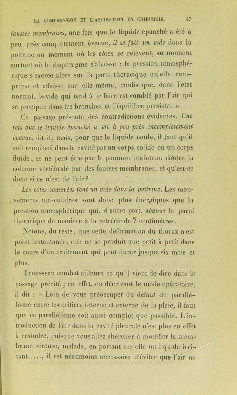 fausses membranes, une fois que le liquide épanché a été à peu près complètement évacué, il se fait un vide dans la poitrine au moment où les côtes se relèvent, au moment surtout où le diaphragme s'abaisse : la pression atmosphé- rique s'exerce alors sur la paroi thoracique qu elle com- prime et affaisse sur elle-même, tandis que, dans 1 état normal, le vide qui tend à se faire est comblé par 1 air qui se précipite dans les bronches et 1 équilibre persiste. » Ce passage présente des contradictions évidentes. Une fois que le liquide épanché a été à peu près incomplètement évacué, dit-il; mais, pour que le liquide coule, il faut qu’il soit remplacé dans la cavité par un corps solide ou un corps fluide; ce ne peut être par le poumon maintenu contre la colonne vertébrale par des fausses membranes, et qu’est-ce donc si ce n’est de l'air? Les côtes soulevées font un vide dans la poitrine. Les mou- . vements musculaires sont donc plus énergiques que la pression atmosphérique qui, d'autre part, abaisse la paroi thoracique de manière à la rétrécir de 7 centimètres. Notons, du reste, que cette déformation du thorax n'est point instantanée, elle ne se produit que petit à petit dans le cours d’un traitement qui peut durer jusque six mois et plus. Trousseau combat ailleurs ce qu'il vient de dire dans le passage précité ; en effet, en décrivant le mode opératoire, il dit : « Loin de vous préoccuper du défaut de parallé- lisme entre les orifices interne et externe de la plaie, il faut que ce parallélisme soit aussi complet que possible. L’in- troduction de l’air dans la cavité pleurale n'est plus en effet à craindre, puisque vous allez chercher à modifier la mem- brane séreuse, malade, en portant sur elle un liquide irri- tant il est néanmoins nécessaire d’éviter que l’air ne