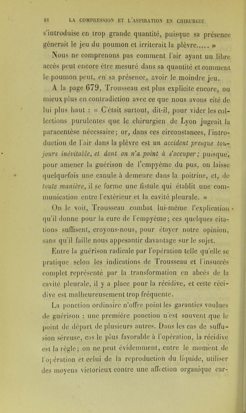 s’introduise en trop grande quantité, puisque sa présence gênerait le jeu du poumon et irriterait la plèvre » Nous ne comprenons pas comment l'air ayant un libre accès peut encore être mesuré dans sa quantité et comment le poumon peut, en sa présence, avoir le moindre jeu. À la page 679, Trousseau est plus explicite encore, ou mieux plus en contradiction avec ce que nous avons cité de lui plus haut : « C'était surtout, dit-il, pour vider les col- lections purulentes que le chirurgien de Lyon jugeait la paracentèse nécessaire; or, dans ces circonstances, l'intro- duction de l'air dans la plèvre est un accident presque tou- jours inévitable, et dont on n’a point à s'occuper; puisque', pour amener la guérison de l’empyème du pus, on laisse quelquefois une canule à demeure dans la poitrine, et, de toute manière, il se forme une fistule qui établit une com- munication entre l'extérieur et la cavité pleurale. » On le voit, Trousseau combat lui-même l’explication • qu'il donne pour la cure de Iempyème; ces quelques cita- tions suffisent, croyons-nous, pour étayer notre opinion, sans qu'il faille nous appesantir davantage sur le sujet. Entre la guérison radicale par l'opération telle qu'elle se pratique selon les indications de Trousseau et l’insuccès complet représenté par la transformation en abcès de la cavité pleurale, il y a place pour la récidive, et celte réci- dive est malheureusement trop fréquente. La ponction ordinaire n’offre point les garanties voulues de guérison : une première ponction n'est souvent que le point de départ de plusieurs autres. Dans les cas de suffu- sion séreuse, cas le plus favorable à l'opération, la récidive est la règle; on ne peut évidemment, entre le moment de l'opération et celui de la reproduction du liquide, utiliser des moyens victorieux contre une affection organique car-