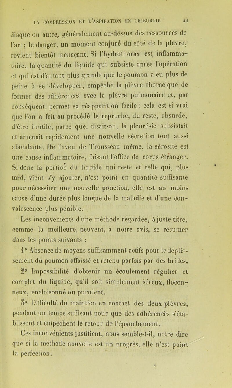 Jiaque ou autre, généralement au-dessus des ressources de l'art; le danger, un moment conjuré du côté de la plèvre, revient bientôt menaçant. Si l’hydrothorax est inflamma- toire, la quantité du liquide qui subsiste après l'opération et qui est d autant plus grande que le poumon a eu plus de peine à se développer, empêche la plèvre thoracique de former des adhérences avec la plèvre pulmonaire et, par conséquent, permet sa réapparition facile; cela est si vrai que I on a fait au procédé le reproche, du reste, absurde, d’être inutile, parce que, disait-on, la pleurésie subsistait et amenait rapidement une nouvelle sécrétion tout aussi abondante. De l’aveu de Trousseau même, la sérosité est une cause inflammatoire, faisant l'office de corps étranger. Si donc la portion du liquide qui reste et celle qui, plus tard, vient s’y ajouter, n’est point en quantité suffisante pour nécessiter une nouvelle ponction, elle est au moins cause d’une durée plus longue de la maladie et d'une con- valescence plus pénible. Les inconvénients d'une méthode regardée, ajuste titre, comme la meilleure, peuvent, à notre avis, se résumer dans les points suivants : 1° Absence de moyens suffisamment actifs pour le déplis- sement du poumon affaissé et retenu parfois par des brides. 2° Impossibilité d’obtenir un écoulement régulier et complet du liquide, qu’il soit simplement séreux, flocon- neux, encloisonné ou purulent. 5° Difficulté du maintien en contact des deux plèvres, pendant un temps suffisant pour que des adhérences s’éta- blissent et empêchent le retour de l’épanchement. Ces inconvénients justifient, nous semble-t-il, notre dire que si la méthode nouvelle est un progrès, elle n’est point la perfection.