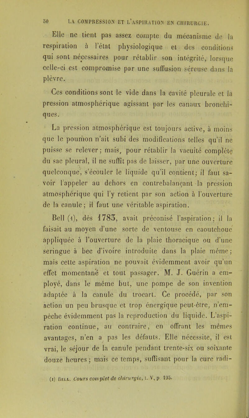 Elle ne lient pas assez compte du mécanisme de la respiration à l’état physiologique et des conditions qui sont nécessaires pour rétablir son intégrité, lorsque celle-ci est compromise par une suffusion séreuse dans la plèvre. Ces conditions sont le vide dans la cavité pleurale et la pression atmosphérique agissant par les canaux bronchi- ques. La pression atmosphérique est toujours active, à moins que le poumon n’ait subi des modifications telles qu’il ne puisse se relever; mais, pour rétablir la vacuité complète du sac pleural, il ne suffît pas de laisser, par une ouverture quelconque, s’écouler le liquide qu'il contient; il faut sa- voir lappeler au dehors en contrebalançant la pression atmosphérique qui l'y retient par son action à l'ouverture de la canule; il faut une véritable aspiration. Bell (4), dès 4783, avait préconisé l’aspiration; il la faisait au moyen d'une sorte de ventouse en caoutchouc appliquée à l’ouverture de la plaie thoracique ou d’une seringue à bec d'ivoire introduite dans la plaie même; mais cette aspiration ne pouvait évidemment avoir qu’un effet momentané et tout passager. M. J. Guérin a em- ployé, dans le même but, une pompe de son invention adaptée à la canule du trocart. Ce procédé, par son action un peu brusque et trop énergique peut-être, n’em- pèche évidemment pas la reproduction du liquide. L'aspi- ration continue, au contraire, en offrant les mêmes avantages, n’en a pas les défauts. Elle nécessite, il est vrai, le séjour de la canule pendant trente-six ou soixante douze heures; mais ce temps, suffisant pour la cure radi- (i) Rbll. Cours complet de chirurgie, 1. V, v 195-