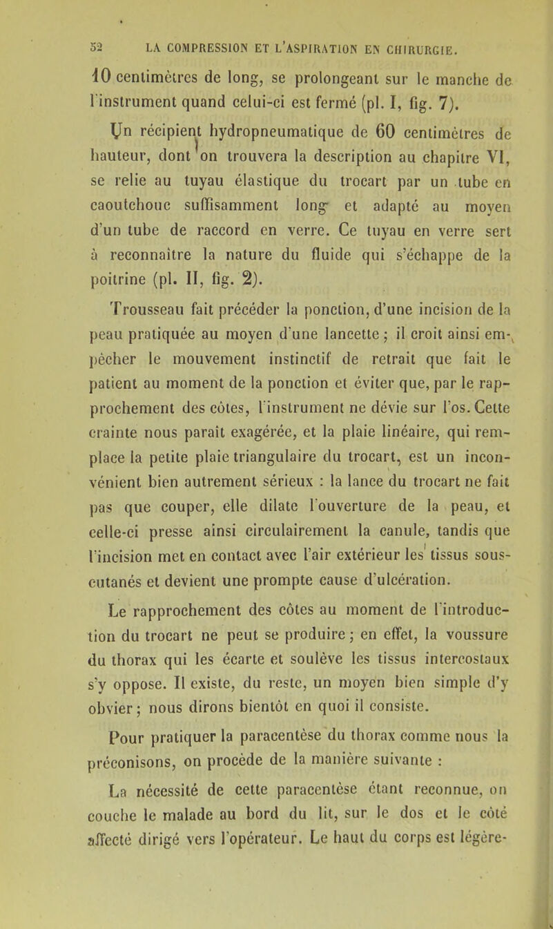 iO centimètres de long, se prolongeant sur le manche de l'instrument quand celui-ci est fermé (pl. I, fig. 7). Un récipient hydropneumatique de 60 centimètres de hauteur, dont on trouvera la description au chapitre VI, se relie au tuyau élastique du trocart par un tube en caoutchouc suffisamment long- et adapté au moyen d'un tube de raccord en verre. Ce tuyau en verre sert à reconnaître la nature du fluide qui s'échappe de la poitrine (pl. II, fig. 2). Trousseau fait précéder la ponction, d’une incision de la peau pratiquée au moyen d’une lancette ; il croit ainsi em-, pécher le mouvement instinctif de retrait que fait le patient au moment de la ponction et éviter que, par le rap- prochement des côtes, l instrument ne dévie sur l’os. Celte crainte nous paraît exagérée, et la plaie linéaire, qui rem- place la petite plaie triangulaire du trocart, est un incon- vénient bien autrement sérieux : la lance du trocart ne fait pas que couper, elle dilate l'ouverture de la peau, et celle-ci presse ainsi circulairement la canule, tandis que l’incision met en contact avec l’air extérieur les' tissus sous- cutanés et devient une prompte cause d’ulcération. Le rapprochement des côtes au moment de l'introduc- tion du trocart ne peut se produire ; en effet, la voussure du thorax qui les écarte et soulève les tissus intercostaux s’y oppose. Il existe, du reste, un moyen bien simple d’y obvier; nous dirons bientôt en quoi il consiste. Pour pratiquer la paracentèse du thorax comme nous la préconisons, on procède de la manière suivante : La nécessité de cette paracentèse étant reconnue, on couche le malade au bord du lit, sur le dos et le côté affecté dirigé vers l’opérateur. Le haut du corps est légère-