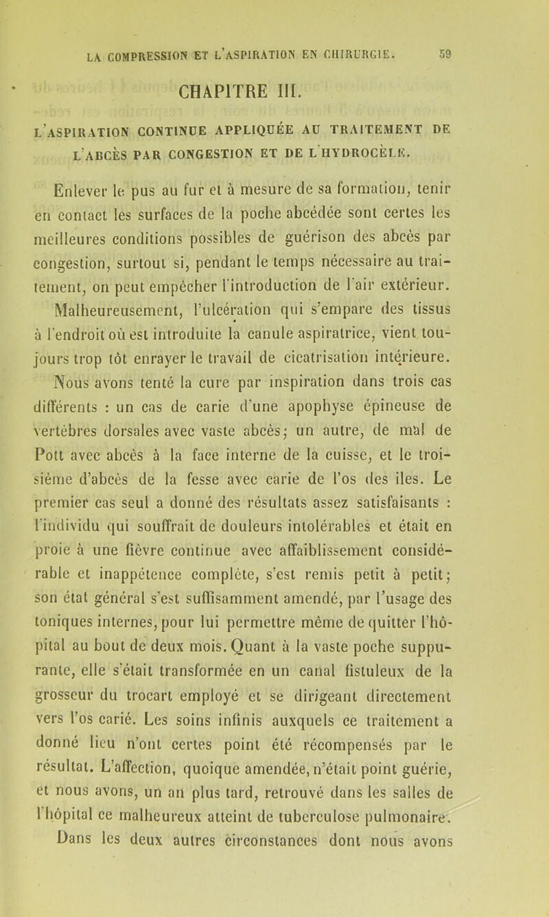 CHAPITRE III. l'aspiration continue appliquée au traitement de L ALCÈS PAR CONGESTION ET DE L HYDROCELE. Enlever le pus au fur et à mesure de sa formation, tenir en contact les surfaces de la poche abcédée sont certes les meilleures conditions possibles de guérison des abcès par congestion, surtout si, pendant le temps nécessaire au trai- tement, on peut empêcher l'introduction de 1 air extérieur. Malheureusement, l’ulcération qui s’empare des tissus à l’endroit où est introduite la canule aspiratrice, vient tou- jours trop tôt enrayer le travail de cicatrisation intérieure. Nous avons tenté la cure par inspiration dans trois cas différents : un cas de carie d'une apophyse épineuse de vertèbres dorsales avec vaste abcès- un autre, de mal de Pott avec abcès à la face interne de la cuisse, et le troi- sième d’abcès de la fesse avec carie de l’os des des. Le premier cas seul a donné des résultats assez satisfaisants : l’individu qui souffrait de douleurs intolérables et était en proie à une fièvre continue avec affaiblissement considé- rable et inappétence complète, s’est remis petit à petit ; son état général s'est suffisamment amendé, par l’usage des toniques internes, pour lui permettre même de quitter l’hô- pital au bout de deux mois. Quant à la vaste poche suppu- rante, elle s’était transformée en un canal fistuleux de la grosseur du trocart employé et se dirigeant directement vers l’os carié. Les soins infinis auxquels ce traitement a donné lieu n’ont certes point été récompensés par le résultat. L’affection, quoique amendée, n’était point guérie, et nous avons, un an plus tard, retrouvé dans les salles de 1 hôpital ce malheureux atteint de tuberculose pulmonaire. Dans les deux autres circonstances dont nous avons