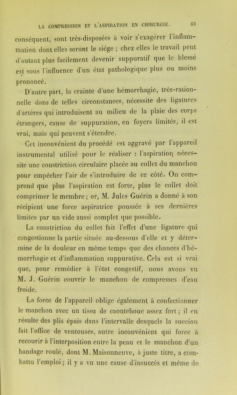 conséquent, sont très-disposées à voir s exagérer l inflam- mation dont elles seront le siège ; chez elles le travail peut d'autant plus facilement devenir suppuratif que le blessé est sous l'influence d’un état pathologique plus ou moins * prononcé. D'autre part, la crainte d’une hémorrhagie, très-ration- nelle dans de telles circonstances, nécessite des ligatures d artères qui introduisent au milieu de la plaie des corps étrangers, cause de suppuration, en foyers limités, il est vrai, mais qui peuvent s'étendre. Cet inconvénient du procédé est aggravé par 1 appareil instrumental utilisé pour le réaliser : 1 aspiration, néces- site une constriction circulaire placée au collet du manchon pour empêcher l'air de s'introduire de ce côté. On com- prend que plus l’aspiration est forte, plus le collet doit comprimer le membre; or, M. Jules Guérin a donné à son récipient une force aspiratrice poussée à ses dernières limites par un vide aussi complet que possible. La constriction du collet fait l’effet d’une ligature qui congestionne la partie située au-dessous d’elle et y déter- mine de la douleur en même temps que des chances d’hé- morrhagie et d’inflammation suppurative. Cela est si vrai que, pour remédier à l’état congestif, nous avons vu M. J. Guérin couvrir le manchon de compresses d’eau froide. La force de l’appareil oblige également à confectionner le manchon avec un tissu de caoutchouc assez fort ; il en résulte des plis épais dans l’intervalle desquels la succion fait loflîce de ventouses, autre inconvénient qui force à recourir à l’interposition entre la peau et le manchon d’un bandage roulé, dont M. Maisonneuve, ajuste titre, a com- battu l’emploi ; il y a vu une cause d’insuccès et. même de