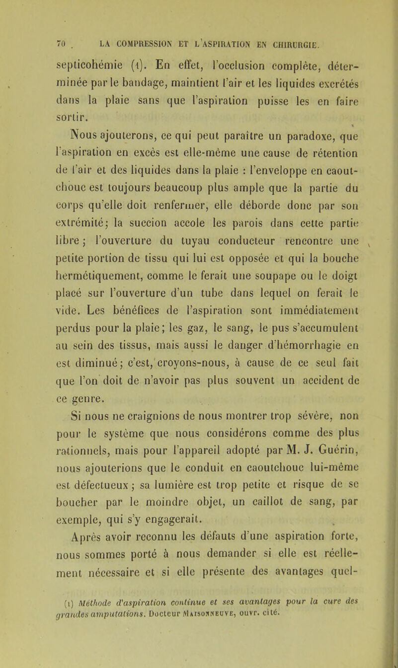 septicohémie (i). En effet, l’occlusion complète, déter- minée parle bandage, maintient l’air et les liquides excrétés dans la plaie sans que l’aspiration puisse les en faire sortir. Nous ajouterons, ce qui peut paraître un paradoxe, que l’aspiration en excès est elle-même une cause de rétention de l’air et des liquides dans la plaie : l’enveloppe en caout- chouc est toujours beaucoup plus ample que la partie du corps qu’elle doit renfermer, elle déborde donc par son extrémité ; la succion accole les parois dans cette partie libre ; l'ouverture du tuyau conducteur rencontre une v petite portion de tissu qui lui est opposée et qui la bouche hermétiquement, comme le ferait une soupape ou le doigt placé sur l’ouverture d’un tube dans lequel on ferait le vide. Les bénéfices de l’aspiration sont immédiatement perdus pour la plaie; les gaz, le sang, le pus s’accumulent au sein des tissus, mais aussi le danger d'hémorrhagie en est diminué; c’est, croyons-nous, à cause de ce seul fait que l’on doit de n’avoir pas plus souvent un accident de ce genre. Si nous ne craignions de nous montrer trop sévère, non pour le système que nous considérons comme des plus rationnels, mais pour l’appareil adopté par M. J. Guérin, nous ajouterions que le conduit en caoutchouc lui-même est défectueux ; sa lumière est trop petite et risque de se boucher par le moindre objet, un caillot de sang, par exemple, qui s’y engagerait. Après avoir reconnu les défauts d'une aspiration forte, nous sommes porté à nous demander si elle est réelle- ment nécessaire et si elle présente des avantages quel- (i) Méthode d'aspiration continue et ses avantages pour la cure des grandes amputations. Docteur Maisonneuve, ouvr. cité.