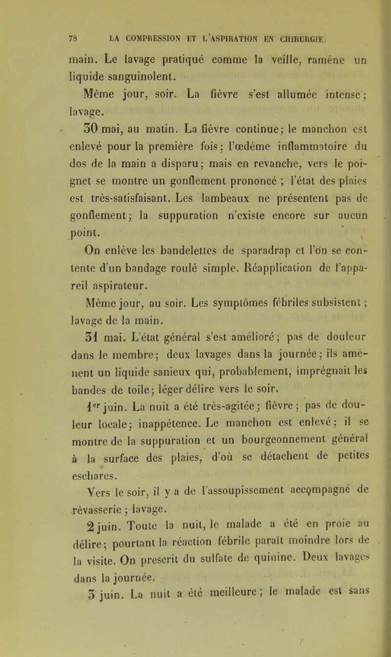 main. Le lavage pratiqué comme la veille, ramène un liquide sanguinolent. Même jour, soir. La fièvre s’est allumée intense ; lavage. 50 mai, au matin. La fièvre continue; le manchon est enlevé pour la première fois; l’œdème inflammatoire du dos de la main a disparu; mais en revanche, vers le poi- gnet se montre un gonflement prononcé ; l’état des plaies est très-satisfaisant. Les lambeaux ne présentent pas de gonflement; la suppuration n’existe encore sur aucun point. On enlève les bandelettes de sparadrap et Ion se con- tente d’un bandage roulé simple. Réapplication de l’appa- reil aspirateur. Même jour, au soir. Les symptômes fébriles subsistent ; lavage de la main. 31 mai. Letat général s’est amélioré; pas de douleur dans le membre; deux lavages dans la journée; ils amè- nent un liquide sanieux qui, probablement, imprégnait les bandes de toile; léger délire vers le soir. 1erjuin. La nuit a été très-agitée; fièvre; pas de dou- leur locale; inappétence. Le manchon est enlevé; il se montre de la suppuration et un bourgeonnement général à la surface des plaies, d’ou se détachent de petites eschares. Vers le soir, il y a de l'assoupissement accçmpagné de rêvasserie ; lavage. 2 juin. Toute la nuit, le malade a été en proie au délire; pourtant la réaction fébrile parait moindre lors de la visite. On prescrit du sulfate de quinine. Deux lavages dans la journée. 3 juin. La nuit a été meilleure; le malade est sans r