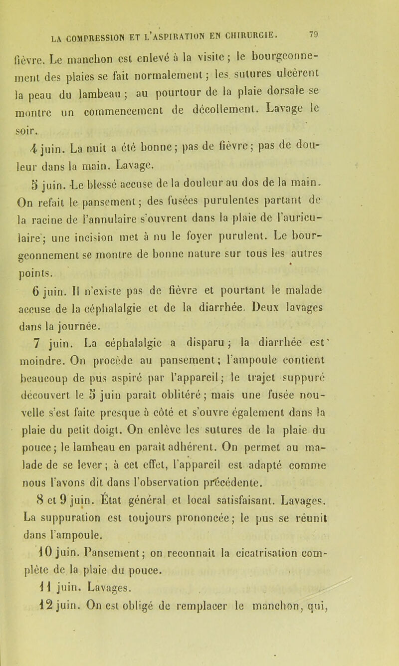 fièvre. Le manchon est enlevé à la visite; le bourgeonne- ment des plaies se fait normalement ; les sutures ulcèrent la peau du lambeau ; au pourtour de la plaie dorsale se montre un commencement de décollement. Lavage le soir. i juin. La nuit a été bonne; pas de fièvre; pas de dou- leur dans la main. Lavage. 5 juin. Le blessé accuse de la douleur au dos de la main. On refait le pansement; des fusées purulentes partant de la racine de l’annulaire s ouvrent dans la plaie de 1 auricu- laire; une incision met à nu le foyer purulent. Le bour- geonnement se montre de bonne nature sur tous les autres points. 6 juin. Il n’existe pas de fièvre et pourtant le malade accuse de la céphalalgie et de la diarrhée. Deux lavages dans la journée. 7 juin. La céphalalgie a disparu; la diarrhée est' moindre. On procède au pansement; l’ampoule contient beaucoup de pus aspiré par l’appareil; le trajet suppuré découvert le 5 juin paraît oblitéré ; mais une fusée nou- velle s’est faite presque à côté et s'ouvre également dans la plaie du petit doigt. On enlève les sutures de la plaie du pouce ; le lamheau en paraît adhérent. On permet au ma- lade de se lever; à cet effet, l'appareil est adapté comme nous l’avons dit dans l'observation précédente. 8 et 9 juin. Etat général et local satisfaisant. Lavages. La suppuration est toujours prononcée; le pus se réunit dans l'ampoule. 10 juin. Pansement; on reconnaît la cicatrisation com- plète de la plaie du pouce. 11 juin. Lavages. 12 juin. On est obligé de remplacer le manchon, qui,