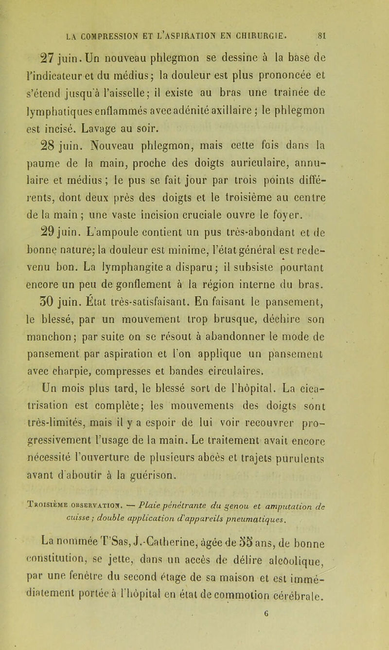 27 juin.Un nouveau phlegmon se dessine à la base de l’indicateur et du médius; la douleur est plus prononcée et s’étend jusqu'à l’aisselle; il existe au bras une traînée de lymphatiques enflammés avecadénité axillaire ; le phlegmon est incisé. Lavage au soir. 28 juin. Nouveau phlegmon, mais cette fois dans la paume de la main, proche des doigts auriculaire, annu- laire et médius ; le pus se fait jour par trois points diffé- rents, dont deux près des doigts et le troisième au centre de la main ; une vaste incision cruciale ouvre le foyer. 29 juin. L'ampoule contient un pus très-abondant et de bonne nature; la douleur est minime, l’état général est rede- * venu bon. La lymphangite a disparu ; il subsiste pourtant encore un peu dégonflement à la région interne du bras. 50 juin. Etat très-satisfaisant. En faisant le pansement, le blessé, par un mouvement trop brusque, déchire son manchon; par suite on se résout à abandonner le mode de pansement par aspiration et l'on applique un pansement avec charpie, compresses et bandes circulaires. Un mois plus tard, le blessé sort de l'hôpital. La cica- trisation est complète; les mouvements des doigts sont très-limités, mais il y a espoir de lui voir recouvrer pro- gressivement l’usage de la main. Le traitement avait encore nécessité l’ouverture de plusieurs abcès et trajets purulents avant d’aboutir à la guérison. Troisième observation. — P Laie pénétrante du genou et amputation de cuisse ; double application d'appareils pneumatiques. La nommée T'Sas, J.-Catherine, âgée de 55 ans, de bonne constitution, se jette, dans un accès de délire alcôolique, par une fenêtre du second étage de sa maison et est immé- diatement portée à l'hôpital en état de commotion cérébrale. G