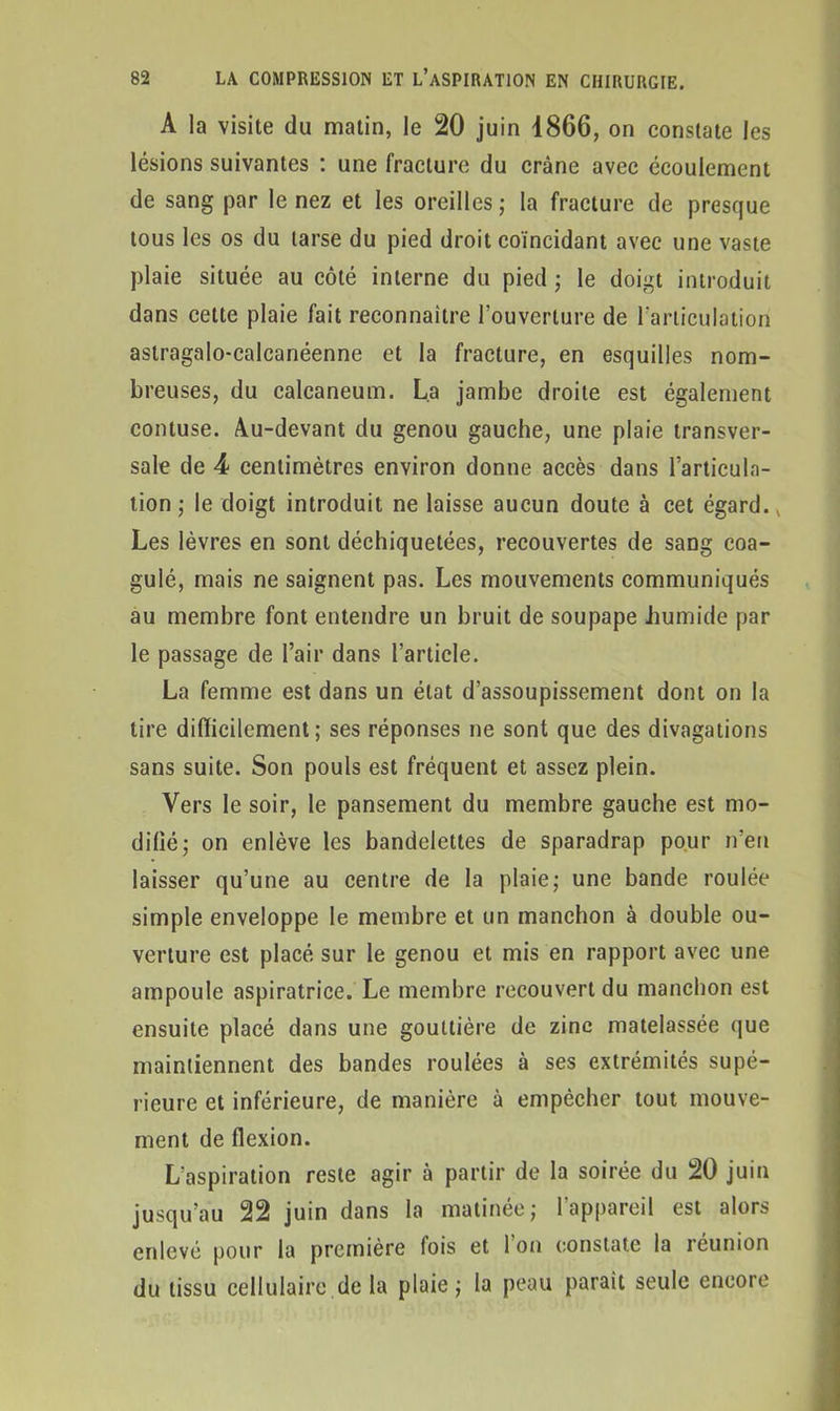 A la visite du matin, le 20 juin 1866, on constate les lésions suivantes : une fracture du crâne avec écoulement de sang par le nez et les oreilles; la fracture de presque tous les os du tarse du pied droit coïncidant avec une vaste plaie située au côté interne du pied ; le doigt introduit dans cette plaie fait reconnaître l’ouverture de l’articulation astragalo-calcanéenne et la fracture, en esquilles nom- breuses, du calcanéum. La jambe droite est également contuse. Au-devant du genou gauche, une plaie transver- sale de 4 centimètres environ donne accès dans l’articula- tion ; le doigt introduit ne laisse aucun doute à cet égard., Les lèvres en sont déchiquetées, recouvertes de sang coa- gulé, mais ne saignent pas. Les mouvements communiqués au membre font entendre un bruit de soupape .humide par le passage de l’air dans l’article. La femme est dans un état d’assoupissement dont on la tire difficilement ; ses réponses ne sont que des divagations sans suite. Son pouls est fréquent et assez plein. Vers le soir, le pansement du membre gauche est mo- difié; on enlève les bandelettes de sparadrap pour n’en laisser qu’une au centre de la plaie; une bande roulée simple enveloppe le membre et un manchon à double ou- verture est placé sur le genou et mis en rapport avec une ampoule aspiratrice. Le membre recouvert du manchon est ensuite placé dans une gouttière de zinc matelassée que maintiennent des bandes roulées à ses extrémités supé- rieure et inférieure, de manière à empêcher tout mouve- ment de flexion. L’aspiration reste agir à partir de la soirée du 20 juin jusqu’au 22 juin dans la matinée; l’appareil est alors enlevé pour la première fois et Ion constate la léunion du tissu cellulaire de la plaie; la peau paraît seule encore