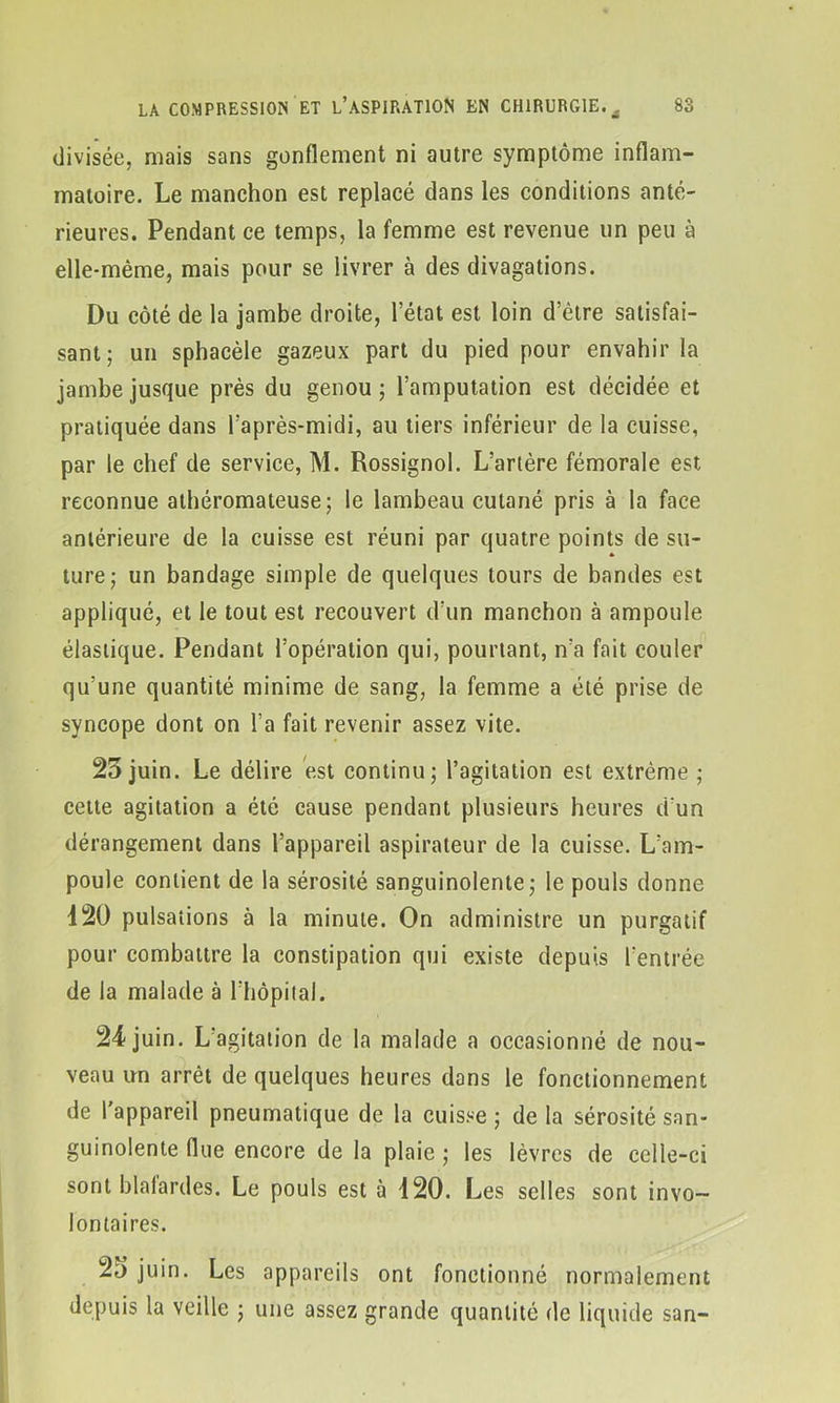 divisée, mais sans gonflement ni autre symptôme inflam- matoire. Le manchon est replacé dans les conditions anté- rieures. Pendant ce temps, la femme est revenue un peu à elle-même, mais pour se livrer à des divagations. Du côté de la jambe droite, l’état est loin d’être satisfai- sant; un sphacèle gazeux part du pied pour envahir la jambe jusque près du genou; l’amputation est décidée et pratiquée dans l’après-midi, au tiers inférieur de la cuisse, par le chef de service, M. Rossignol. L’artère fémorale est reconnue athéromateuse; le lambeau cutané pris à la face antérieure de la cuisse est réuni par quatre points de su- ture; un bandage simple de quelques tours de bandes est appliqué, et le tout est recouvert d’un manchon à ampoule élastique. Pendant l’opération qui, pourtant, n’a fait couler qu’une quantité minime de sang, la femme a été prise de syncope dont on l’a fait revenir assez vite. 25 juin. Le délire est continu; l’agitation est extrême ; cette agitation a été cause pendant plusieurs heures d’un dérangement dans l’appareil aspirateur de la cuisse. L’am- poule contient de la sérosité sanguinolente; le pouls donne 120 pulsations à la minute. On administre un purgatif pour combattre la constipation qui existe depuis l’entrée de la malade à l’hôpital. 24 juin. L’agitation de la malade a occasionné de nou- veau un arrêt de quelques heures dons le fonctionnement de l'appareil pneumatique de la cuisse ; de la sérosité san- guinolente flue encore de la plaie ; les lèvres de celle-ci sont blafardes. Le pouls est à 120. Les selles sont invo- lontaires. 25 juin. Les appareils ont fonctionné normalement depuis la veille ; une assez grande quantité de liquide san-