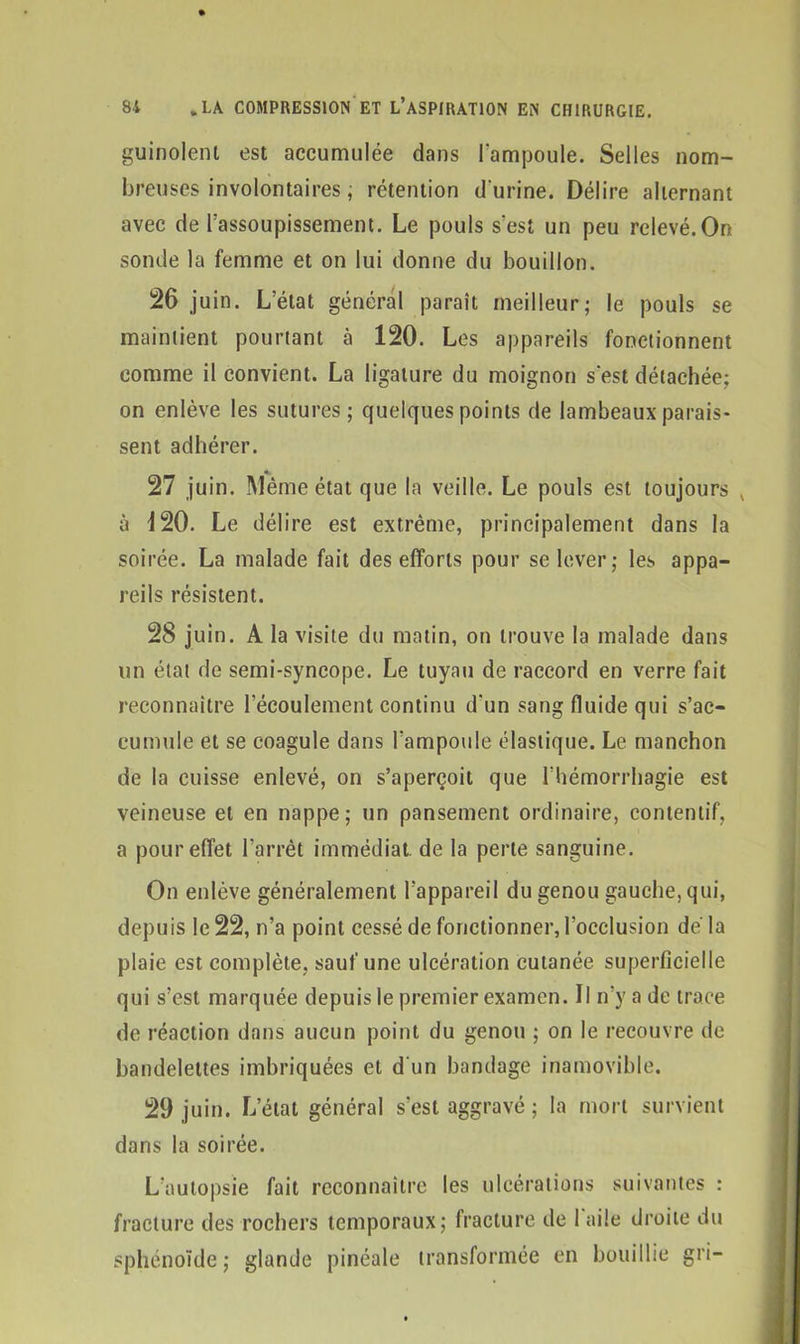 guinoleni est accumulée dans l’ampoule. Selles nom- breuses involontaires, rétention d'urine. Délire alternant avec de l’assoupissement. Le pouls s’est un peu relevé.On sonde la femme et on lui donne du bouillon. 26 juin. L’état général paraît meilleur; le pouls se maintient pourtant à 120. Les appareils fonctionnent comme il convient. La ligature du moignon s'est détachée: on enlève les sutures; quelques points de lambeaux parais- sent adhérer. 27 juin. Même état que la veille. Le pouls est toujours v à 120. Le délire est extrême, principalement dans la soirée. La malade fait des efforts pour se lever; les appa- reils résistent. 28 juin. A la visite du matin, on trouve la malade dans un état de semi-syncope. Le tuyau de raccord en verre fait reconnaître l’écoulement continu d'un sang fluide qui s’ac- cumule et se coagule dans l'ampoule élastique. Le manchon de la cuisse enlevé, on s’aperçoit que l’hémorrhagie est veineuse et en nappe; un pansement ordinaire, contentif, a pour effet l’arrêt immédiat, de la perte sanguine. On enlève généralement l’appareil du genou gauche, qui, depuis le 22, n’a point cessé de fonctionner, l’occlusion de'la plaie est complète, sauf une ulcération cutanée superficielle qui s’est marquée depuis le premier examen. Il n’y a de trace de réaction dans aucun point du genou ; on le recouvre de bandelettes imbriquées et d'un bandage inamovible. 29 juin. L’état général s’est aggravé ; la mort survient dans la soirée. L’autopsie fait reconnaître les ulcérations suivantes : fracture des rochers temporaux; fracture de 1 aile droite du sphénoïde; glande pinéale transformée en bouillie gri-