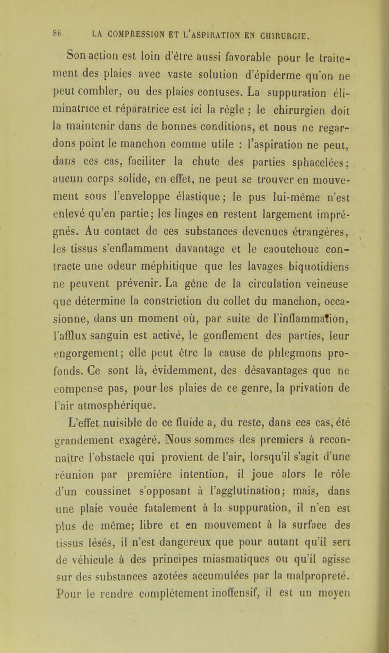 Son action est loin d’ètre aussi favorable pour le traite- ment des plaies avec vaste solution d’épiderme qu’on ne peut combler, ou des plaies conluses. La suppuration éli- minatrice et réparatrice est ici la règle ; le chirurgien doit la maintenir dans de bonnes conditions, et nous ne regar- dons point le manchon comme utile : l’aspiration ne peut, dans ces cas, faciliter la chute des parties sphacelées; aucun corps solide, en effet, ne peut se trouver en mouve- ment sous l’enveloppe élastique; le pus lui-mème n’est enlevé qu’en partie; les linges en restent largement impré- gnés. Au contact de ces substances devenues étrangères, les tissus s’enflamment davantage et le caoutchouc con- tracte une odeur méphitique que les lavages biquotidiens ne peuvent prévenir. La gène de la circulation veineuse que détermine la constriction du collet du manchon, occa- sionne, dans un moment où, par suite de l'inflammation, l'afflux sanguin est activé, le gonflement des parties, leur engorgement; elle peut être la cause de phlegmons pro- fonds. Ce sont là, évidemment, des désavantages que ne compense pas, pour les plaies de ce genre, la privation de l’air atmosphérique. L’effet nuisible de ce fluide a, du reste, dans ces cas, été grandement exagéré. Nous sommes des premiers à recon- naître l'obstacle qui provient de l’air, lorsqu’il s’agit d’une réunion par première intention, il joue alors le rôle d’un coussinet s’opposant à l’agglutination; mais, dans une plaie vouée fatalement à la suppuration, il n'en est plus de même; libre et en mouvement à la surface des tissus lésés, il n’est dangereux que pour autant qu'il sert de véhicule à des principes miasmatiques ou qu’il agisse sur des substances azotées accumulées par la malpropreté. Pour le rendre complètement inoffensif, il est un moyen