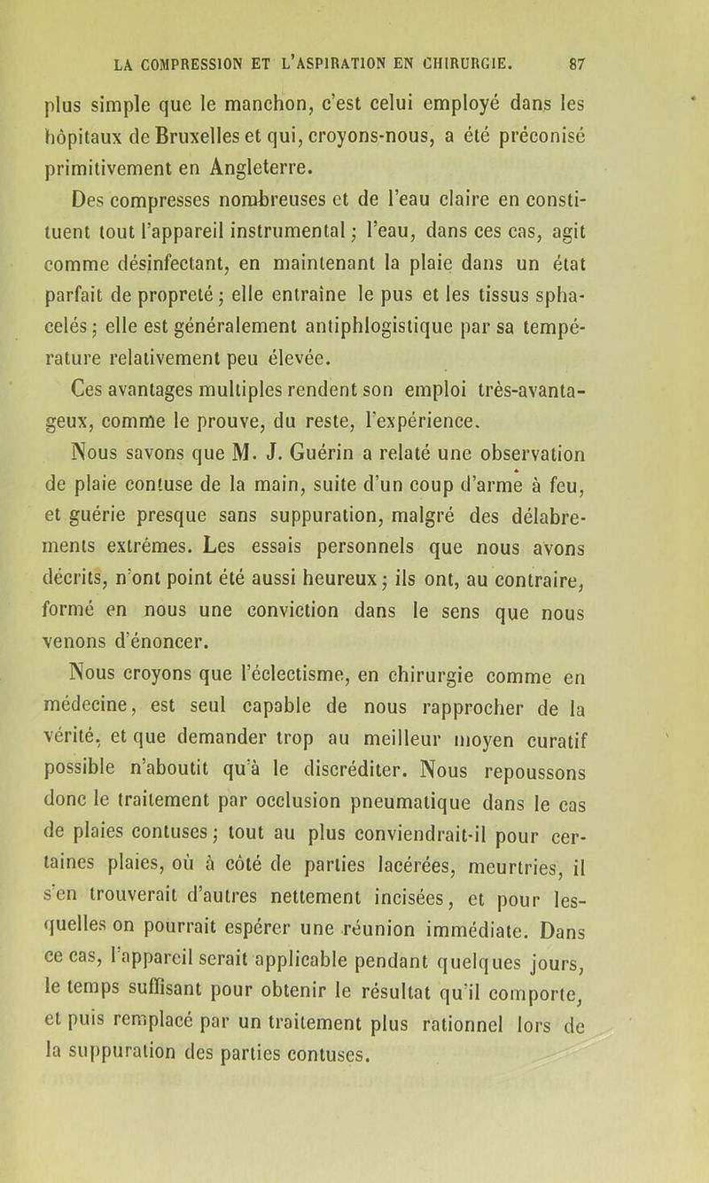 plus simple que le manchon, c’est celui employé dans les hôpitaux de Bruxelles et qui, croyons-nous, a été préconisé primitivement en Angleterre. Des compresses nombreuses et de l’eau claire en consti- tuent tout l'appareil instrumental • l’eau, dans ces cas, agit comme désinfectant, en maintenant la plaie dans un état parfait de propreté ; elle entraîne le pus et les tissus spha- celés; elle est généralement antiphlogistique par sa tempé- rature relativement peu élevée. Ces avantages multiples rendent son emploi très-avanta- geux, comme le prouve, du reste, l'expérience. Nous savons que M. J. Guérin a relaté une observation * de plaie confuse de la main, suite d’un coup d’arme à feu, et guérie presque sans suppuration, malgré des délabre- ments extrêmes. Les essais personnels que nous avons décrits, n’ont point été aussi heureux ; ils ont, au contraire, formé en nous une conviction dans le sens que nous venons d’énoncer. Nous croyons que l’éclectisme, en chirurgie comme en médecine, est seul capable de nous rapprocher de la vérité, et que demander trop au meilleur moyen curatif possible n’aboutit qu’à le discréditer. Nous repoussons donc le traitement par occlusion pneumatique dans le cas de plaies contuses ; tout au plus conviendrait-il pour cer- taines plaies, où à côté de parties lacérées, meurtries, il s'en trouverait d’autres nettement incisées, et pour les- quelles on pourrait espérer une réunion immédiate. Dans ce cas, 1 appareil serait applicable pendant quelques jours, le temps suffisant pour obtenir le résultat qu'il comporte, et puis remplacé par un traitement plus rationnel lors de la suppuration des parties contuses.