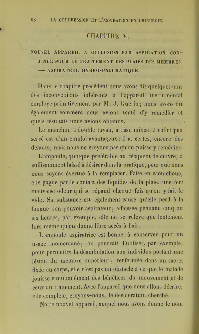 CHAPITRE Y. NOUVEL APPAREIL A OCCLUSION PAR ASPIRATION CON- TINUE POUR LE TRAITEMENT DES PLAIES DES MEMBRES. ASPIRATEUR HYDRO-PNEUMATIQUE. Dans le chapitre précédent nous avons dit quelques-uns des inconvénients inhérents à l'appareil instrumental employé primitivement par M. J. Guérin; nous avons dit également comment nous avions tenté d’y remédier et quels résultats nous avions obtenus. v Le manchon à double tuyau, à tissu mince, à collet peu serré est d’un emploi avantageux; il a, certes, encore des défauts; mais nous ne croyons pas qu’on puisse y remédier. L’ampoule, quoique préférable au récipient de cuivre, a suffisamment laissé à désirer dans la pratique, pour que nous nous soyons évertué à la remplacer. Faite en caoutchouc, elle gagne par le contact des liquides de la plaie, une fort mauvaise odeur qui se répand chaque fois qu’on y fait le vide. Sa substance est également cause qu’elle perd à la longue son pouvoir aspirateur ; affaissée pendant cinq ou six heures, par exemple, elle ne se relève que lentement lors même qu’on donne libre accès à l’air. L’ampoule aspiratrice est bonne à conserver pour un usage momentané; on pourrait l’utiliser, par exemple, pour permettre la déambulation aux individus portant une lésion du membre supérieur; renfermée dans un sac et fixée au corps, elle n’est pas un obstacle à ce que le malade jouisse simultanément des bénéfices du mouvement et de ceux du traitement. Avec l’appareil que nous allons décrire, elle complète, croyons-nous, le desideratum cherché. Notre nouvel appareil, auquel nous avons donné le nom