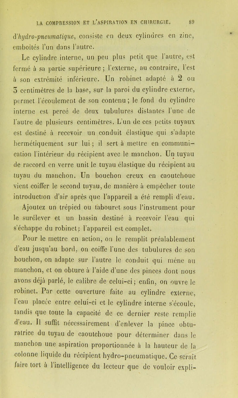 d'hydro-pneumatique, consiste en deux cylindres en zinc, emboîtés l’un dons l’autre. Le cylindre interne, un peu plus petit que 1 autre, est fermé à sa partie supérieure ; 1 externe, au contraire, 1 est à son extrémité inférieure. Un robinet adapté à 2 ou 5 centimètres de la base, sur la paroi du cylindre externe, permet l'écoulement de son contenu ; le fond du cylindre interne est percé de deux tubulures distantes l'une de l'autre de plusieurs centimètres. L un de ces petits tuyaux est destiné à recevoir un conduit élastique qui s’adapte hermétiquement sur lui; il sert à mettre en communi- cation l’intérieur du récipient avec le manchon. Un tuyau de raccord en verre unit le tuyau élastique du récipient au tuyau du manchon. Un bouchon creux en caoutchouc vient coiffer le second tuyau, de manière à empêcher toute introduction d’air après que l’appareil a été rempli d’eau. Ajoutez un trépied ou tabouret sous l’instrument pour le surélever et un bassin destiné à recevoir l'eau qui s'échappe du robinet : l’appareil est complet. Pour le mettre en action, on le remplit préalablement d’eau jusqu’au bord, on coiffe l’une des tubulures de son bouchon, on adapte sur l’autre le conduit qui mène au manchon, et on obture à l’aide d’une des pinces dont nous avons déjà parlé, le calibre de celui-ci; enfin, on ouvre le robinet. Par cette ouverture faite au cylindre externe, l’eau placée entre celui-ci et le cylindre interne s'écoule, tandis que toute la capacité de ce dernier reste remplie d eau. Il suffit nécessairement d’enlever la pince obtu- ratrice du tuyau de caoutchouc pour déterminer dans le manchon une aspiration proportionnée à la hauteur de la colonne liquide du récipient hydro-pneumatique. Ce serait faire tort à 1 intelligence du lecteur que de vouloir expli-