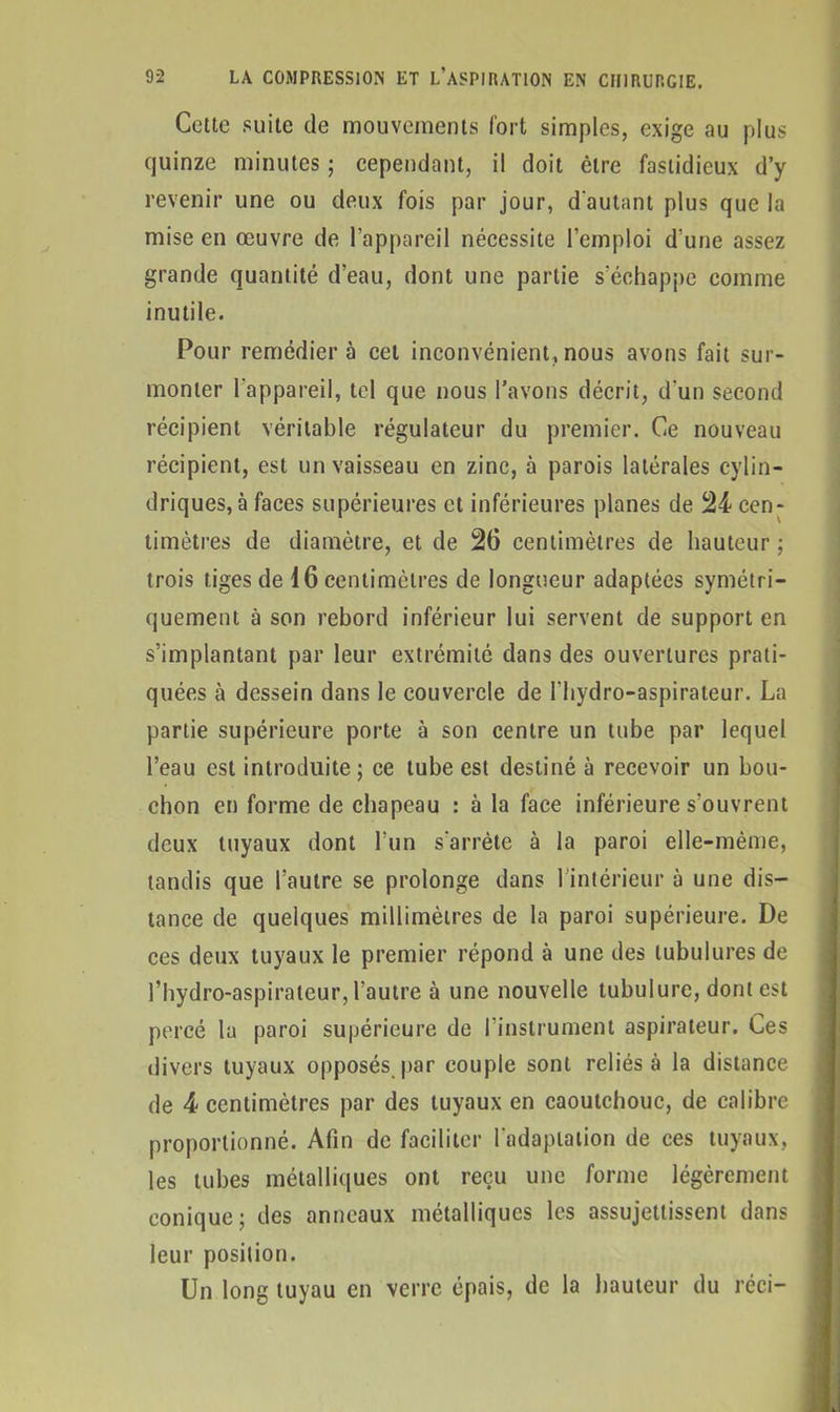 Cette suite de mouvements fort simples, exige au plus quinze minutes ; cependant, il doit être fastidieux d’y revenir une ou deux fois par jour, d’autant plus que la mise en œuvre de l’appareil nécessite l’emploi d’une assez grande quantité d’eau, dont une partie s'échappe comme inutile. Pour remédiera cet inconvénient,nous avons fait sur- monter l'appareil, tel que nous l’avons décrit, d’un second récipient véritable régulateur du premier. Ce nouveau récipient, est un vaisseau en zinc, à parois latérales cylin- driques, à faces supérieures et inférieures planes de 24 cen- timètres de diamètre, et de 26 centimètres de hauteur ; trois tiges de 16 centimètres de longueur adaptées symétri- quement à son rebord inférieur lui servent de support en s’implantant par leur extrémité dans des ouvertures prati- quées à dessein dans le couvercle de l’hydro-aspirateur. La partie supérieure porte à son centre un tube par lequel l’eau est introduite; ce tube est destiné à recevoir un bou- chon en forme de chapeau : à la face inférieure s’ouvrent deux tuyaux dont l’un s'arrête à la paroi elle-même, tandis que l’autre se prolonge dans 1 intérieur à une dis- tance de quelques millimètres de la paroi supérieure. De ces deux tuyaux le premier répond à une des tubulures de l’hydro-aspirateur, l’autre à une nouvelle tubulure, dont est percé la paroi supérieure de l’instrument aspirateur. Ces divers tuyaux opposés par couple sont reliés à la distance de 4 centimètres par des tuyaux en caoutchouc, de calibre proportionné. Afin de faciliter l'adaptation de ces tuyaux, les tubes métalliques ont reçu une forme légèrement conique; des anneaux métalliques les assujettissent dans leur position. Un long tuyau en verre épais, de la hauteur du réci—