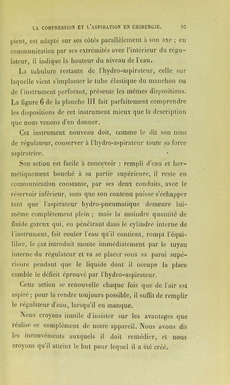 pient, est adapté sur ses côtés parallèlement à son axe ; en communication par ses extrémités avec l’intérieur du régu- lateur, il indique la hauteur du niveau de l'eau. La tubulure restante de l'hydro-aspirateur, celle sur laquelle vient s’implanter le tube élastique du manchon ou de l'instrument perforant, présente les mêmes dispositions. La figure 6 de la planche III fait parfaitement comprendre les dispositions de cet instrument mieux que la description que nous venons d’en donner. Cet instrument nouveau doit, comme le dit son nom de régulateur, conserver à l’hydro-aspirateur toute sa force aspiratrice. Son action est facile à concevoir : rempli d’eau et her- métiquement bouché à sa partie supérieure, il reste en communication constante, par ses deux conduits, avec le réservoir inférieur, sans que son contenu puisse s’échapper tant que l’aspirateur hydro-pneumatique demeure lui- même complètement plein ; mais la moindre quantité de fluide gazeux qui, en pénétrant dans le cylindre interne de l'instrument, fait couler l’eau qu'il contient, rompt l’équi- libre, le gaz introduit monte immédiatement par le tuyau interne du régulateur et va se placer sous sa paroi supé- rieure pendant que le liquide dont il occupe la place comble le déficit éprouvé par l’hydro-aspirateur. Cette action se renouvelle chaque fois que de l’air est aspiré • pour la rendre toujours possible, il suffit de remplir le régulateur d’eau, lorsqu’il en manque. Nous croyons inutile d insister sur les avantages que réalise ce complément de notre appareil. Nous avons dit. les inconvénients auxquels il doit remédier, et nous croyons qu’il atteint le but pour lequel il a été créé.