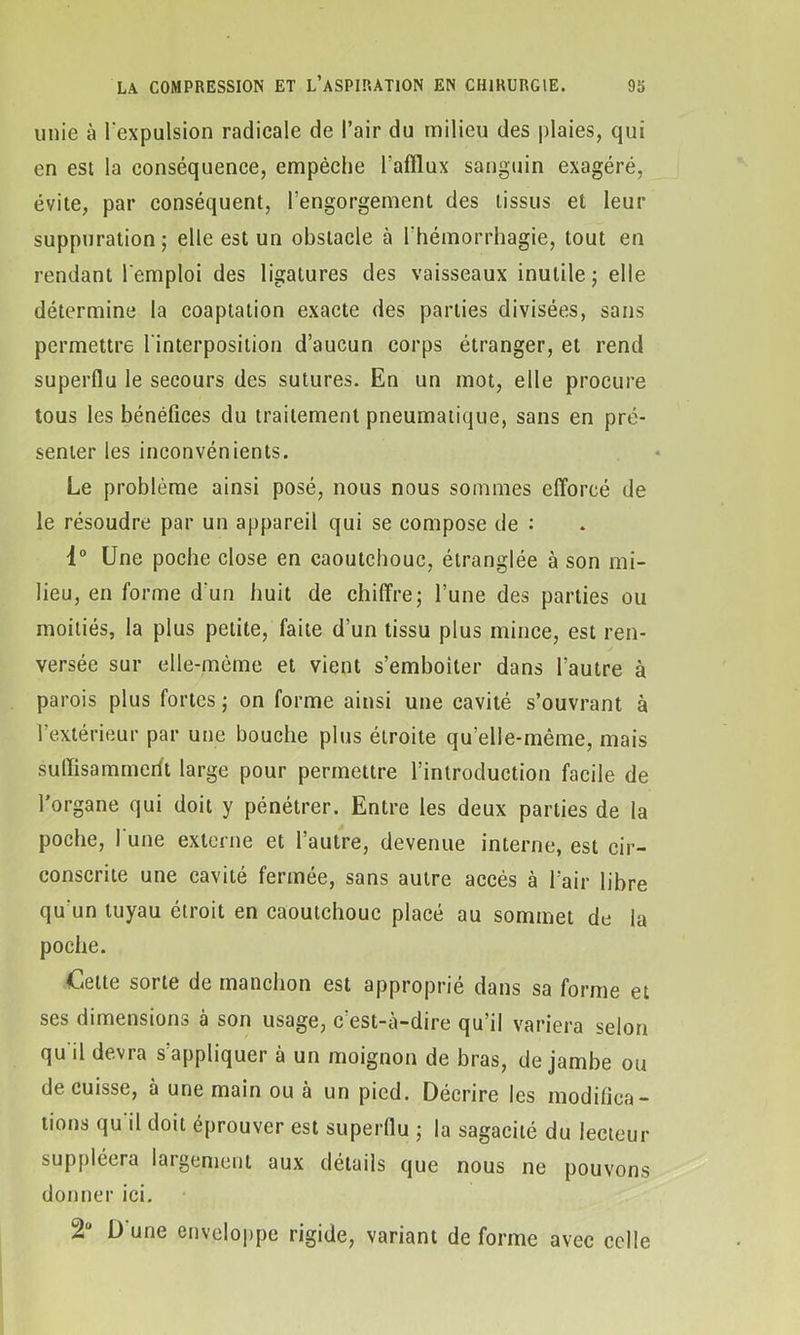 unie à l'expulsion radicale de l’air du milieu des plaies, qui en est la conséquence, empêche l'afflux sanguin exagéré, évite, par conséquent, l’engorgement des tissus et leur suppuration; elle est un obstacle à l'hémorrhagie, tout en rendant l'emploi des ligatures des vaisseaux inutile ; elle détermine la coaptation exacte des parties divisées, sans permettre l'interposition d’aucun corps étranger, et rend superflu le secours des sutures. En un mot, elle procure tous les bénéfices du traitement pneumatique, sans en pré- senter les inconvénients. Le problème ainsi posé, nous nous sommes efforcé de le résoudre par un appareil qui se compose de : 4° Une poche close en caoutchouc, étranglée à son mi- lieu, en forme d'un huit de chiffre; l’une des parties ou moitiés, la plus petite, faite d’un tissu plus mince, est ren- versée sur elle-même et vient s’emboîter dans l’autre à parois plus fortes ; on forme ainsi une cavité s’ouvrant à l’extérieur par une bouche plus étroite qu’elle-même, mais suffisammeilt large pour permettre l’introduction facile de l’organe qui doit y pénétrer. Entre les deux parties de la poche, l une externe et l’autre, devenue interne, est cir- conscrite une cavité fermée, sans autre accès à l’air libre qu'un tuyau étroit en caoutchouc placé au sommet de la poche. Cette sorte de manchon est approprie dans sa forme et ses dimensions à son usage, c’est-à-dire qu’il variera selon qu'il devra s’appliquer à un moignon de bras, de jambe ou de cuisse, à une main ou à un pied. Décrire les modiflca- tions qu'il doit éprouver est superflu ; la sagacité du lecteur suppléera largement aux détails que nous ne pouvons donner ici. 2“ D une enveloppe rigide, variant de forme avec celle