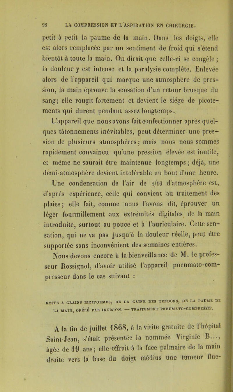 petit à petit la paume de la main. Dans les doigts, elle est alors remplacée par un sentiment de froid qui s’étend bientôt à toute la main. On dirait que celle-ci se congèle; la douleur y est intense et la paralysie complète. Enlevée alors de l'appareil qui marque une atmosphère de pres- sion, la main éprouve la sensation d’un retour brusque du sang; elle rougit fortement et devient le siège de picote- ments qui durent pendant assez longtemps. L'appareil que nous avons fait confectionner après quel- ques tâtonnements inévitables, peut déterminer une pres- sion de plusieurs atmosphères; mais nous nous sommes rapidement convaincu qu’une pression élevée est inutile, et même ne saurait être maintenue longtemps; déjà, une demi-atmosphère devient intolérable au bout d’une heure. Une condensation de l’air de i/16 d'atmosphère est, d’après expérience, celle qui convient au traitement ries plaies; elle fait, comme nous l’avons dit, éprouver un léger fourmillement aux extrémités digitales de la main introduite, surtout au pouce et à l’auriculaire. Cette sen- sation, qui ne va pas jusqu’à la douleur réelle, peut être supportée sans inconvénient des semaines entières. Nous devons encore à la bienveillance de M. le profes- seur Rossignol, d'avoir utilisé l'appareil pneumato-com- presseur dans le cas suivant : KYSTE A GRAINS R1ZIFORMES, DE LA GAINE DES TENDONS, DE LA PAUME DE LA MAIN, OPÉRÉ PAR INCISION. — TRAITEMENT PNBUM ATO-COMPRESSIF. A la fin de juillet 1868, à la visite gratuite de l'hôpital Saint-Jean, s’éiait présentée la nommée Virginie B..., âgée de 19 ans; elle offrait à la face palmaire de la main droite vers la base du doigt médius une tumeur fluc-