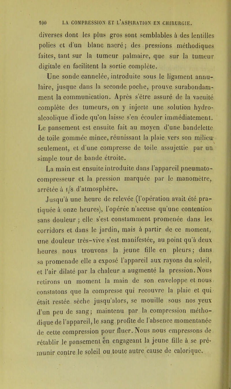 diverses dont les plus gros sont semblables à des lentilles polies et d'un blanc nacré ; des pressions méthodiques faites, tant sur la tumeur palmaire, que sur la tumeur digitale en facilitent la sortie complète. Une sonde cannelée, introduite sous le ligament annu- laire, jusque dans la seconde poche, prouve surabondam- ment la communication. Après s'être assuré de la vacuité complète des tumeurs, on y injecte une solution hydro- alcoolique d'iode qu’on laisse s’en écouler immédiatement. Le pansement est ensuite fait au moyen d’une bandelette de toile gommée mince, réunissant la plaie vers son milieu seulement, et d'une compresse de toile assujettie par un simple tour de bande étroite. La main est ensuite introduite dans l’appareil pneumato- compresseur et la pression marquée par le manomètre, arrêtée à i/8 d'atmosphère. Jusqu’à une heure de relevée (l’opération avait été pra- tiquée à onze heures), l'opérée n’accuse qu’une contention sans douleur ; elle s’est constamment promenée dans les corridors et dans le jardin, mais à partir de ce moment, une douleur très-vive s’est manifestée, au point qu’à deux heures nous trouvons la jeune fille en pleurs; dans sa promenade elle a exposé l’appareil aux rayons du soleil, et l’air dilaté par la chaleur a augmenté la pression.Nous retirons un moment la main de son enveloppe et nous constatons que la compresse qui recouvre la plaie et qui était restée sèche jusqu’alors, se mouille sous nos yeux d’un peu de sang; maintenu par la compression métho- dique de l’appareil, le sang profite de l'absence momentanée de cette compression pour fluer.Nous nous empressons de rétablir le pansement en engageant la jeune fille à se pré- munir contre le soleil ou toute autre cause de calorique.