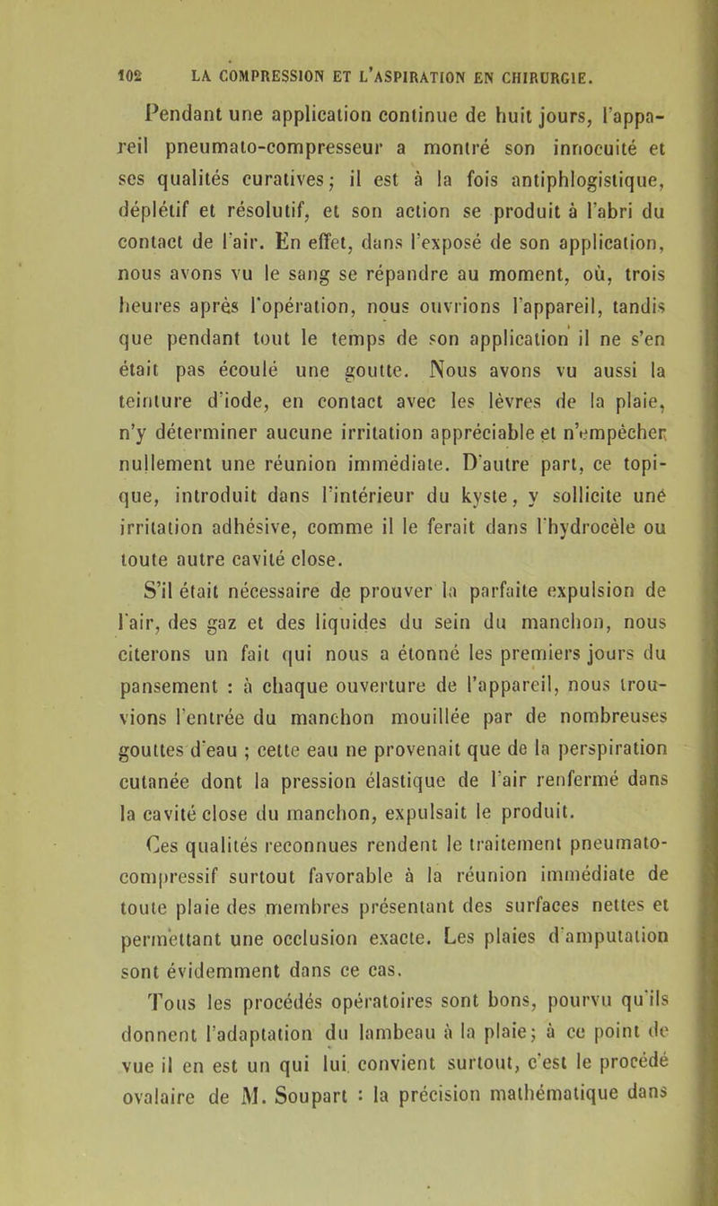 Pendant une application continue de huit jours, l’appa- reil pneumaio-compresseur a montré son innocuité et ses qualités curatives; il est à la fois antiphlogistique, déplétif et résolutif, et son action se produit à l’abri du contact de l’air. En effet, dans l’exposé de son application, nous avons vu le sang se répandre au moment, où, trois heures après l’opération, nous ouvrions l'appareil, tandis que pendant tout le temps de son application il ne s’en était pas écoulé une goutte. Nous avons vu aussi la teinture d'iode, en contact avec les lèvres de la plaie, n’y déterminer aucune irritation appréciable et n’cmpècher nullement une réunion immédiate. D'autre part, ce topi- que, introduit dans l’intérieur du kyste, y sollicite uné irritation adhésive, comme il le ferait dans l'hydrocèle ou toute autre cavité close. S’il était nécessaire de prouver la parfaite expulsion de l'air, des gaz et des liquides du sein du manchon, nous citerons un fait qui nous a étonné les premiers jours du pansement : tà chaque ouverture de l’appareil, nous trou- vions l’entrée du manchon mouillée par de nombreuses gouttes d'eau ; cette eau ne provenait que de la perspiration cutanée dont la pression élastique de l'air renfermé dans la cavité close du manchon, expulsait le produit. Ces qualités reconnues rendent le traitement pneumato- compressif surtout favorable à la réunion immédiate de toute plaie des membres présentant des surfaces nettes et permettant une occlusion exacte. Les plaies d amputation sont évidemment dans ce cas. Tous les procédés opératoires sont bons, pourvu qu'ils donnent l’adaptation du lambeau à la plaie; à ce point de vue il en est un qui lui. convient surtout, c est le procédé ovalaire de M. Soupart : la précision mathématique dans